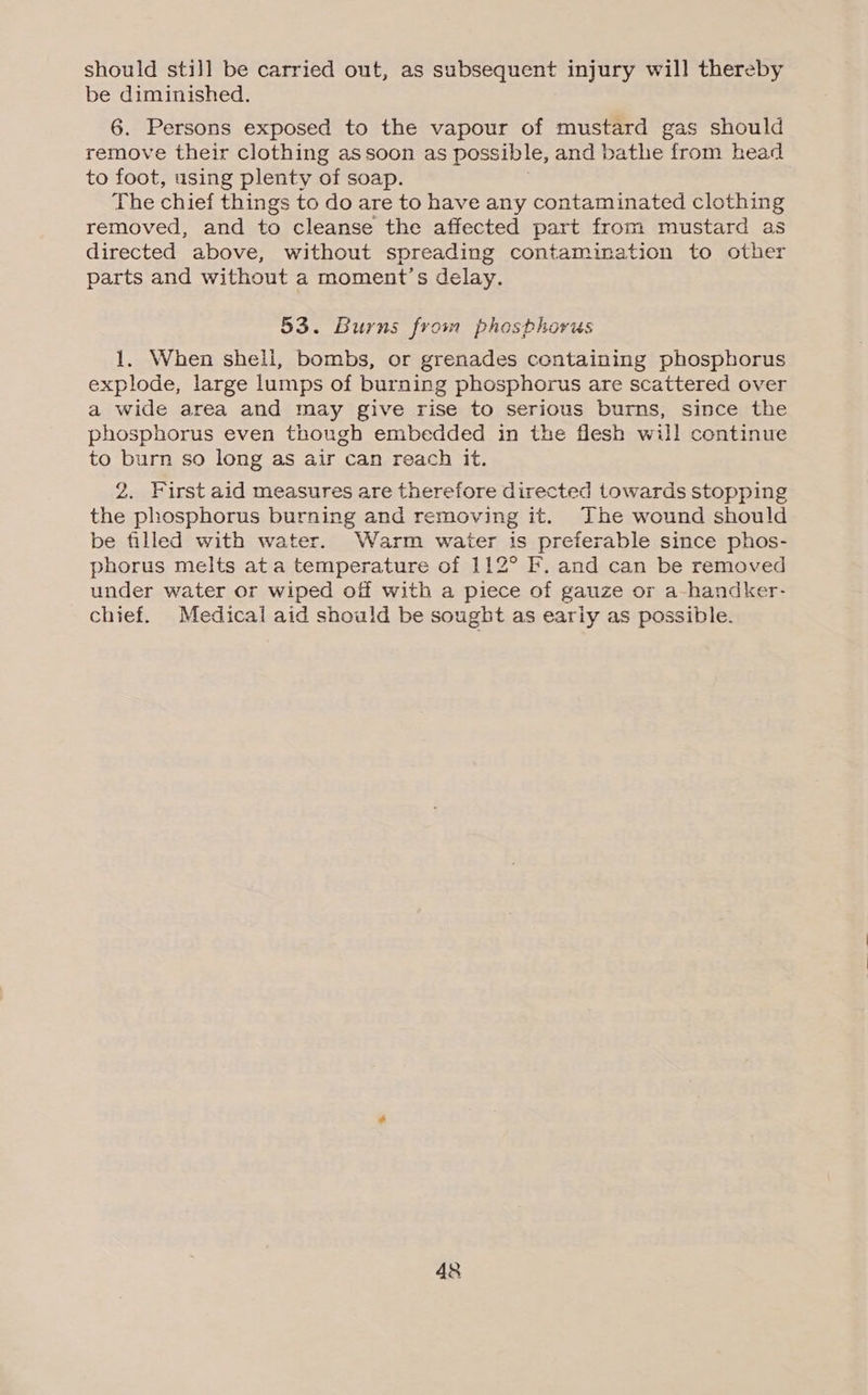 should still be carried out, as subsequent injury will thereby be diminished. 6. Persons exposed to the vapour of mustard gas should remove their clothing assoon as possible, and bathe from head to foot, using plenty of soap. The chief things to do are to have any contaminated clothing removed, and to cleanse the affected part from mustard as directed above, without spreading contamination to other parts and without a moment’s delay. 53. Burns from phosphorus 1. When shell, bombs, or grenades containing phosphorus explode, large lumps of burning phosphorus are scattered over a wide area and may give rise to serious burns, since the phosphorus even though embedded in the flesh will continue to burn so long as air can reach it. 2. First aid measures are therefore directed towards stopping the phosphorus burning and removing it. The wound should be filled with water. Warm water is preferable since phos- phorus melts ata temperature of 112° F. and can be removed under water or wiped oif with a piece of gauze or a-handker- chief. Medical aid should be sought as eariy as possible.