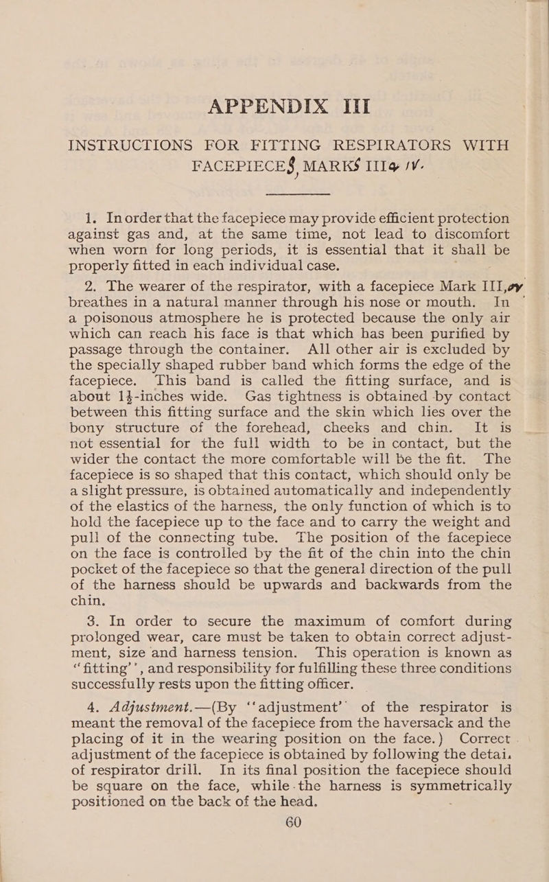 INSTRUCTIONS FOR FITTING RESPIRATORS WITH FACEPIECE$, MARKS Illy JV. 1. Inorder that the facepiece may provide efficient protection against gas and, at the same time, not lead to discomfort when worn for long periods, it is essential that it shall be properly fitted in each individual case. 2. The wearer of the respirator, with a facepiece Mark IILoy breathes in a natural manner through his nose or mouth. In a poisonous atmosphere he is protected because the only air which can reach his face is that which has been purified by passage through the container. All other air is excluded by the specially shaped rubber band which forms the edge of the facepiece. This band is called the fitting surface, and is about 14-inches wide. Gas tightness is obtained -by contact between this fitting surface and the skin which lies over the bony structure of the forehead, cheeks and chin. It is not essential for the full width to be in contact, but the wider the contact the more comfortable will be the fit. The facepiece is so shaped that this contact, which should only be a Slight pressure, is obtained automatically and independently of the elastics of the harness, the only function of which is to hold the facepiece up to the face and to carry the weight and pull of the connecting tube. The position of the facepiece on the face is controlled by the fit of the chin into the chin pocket of the facepiece so that the general direction of the pull of the harness should be upwards and backwards from the chin. 3. In order to secure the maximum of comfort during prolonged wear, care must be taken to obtain correct adjust- ment, size and harness tension. This operation is known as “fitting’’, and responsibility for fulfilling these three conditions successfully rests upon the fitting officer. 4. Adjustment.—(By ‘‘adjustment’’ of the respirator is meant the removal of the facepiece from the haversack and the placing of it in the wearing position on the face.) Correct . adjustment of the facepiece is obtained by following the detai. of respirator drill. In its final position the facepiece should be square on the face, while.the harness is symmetrically positioned on the back of the head. . 60