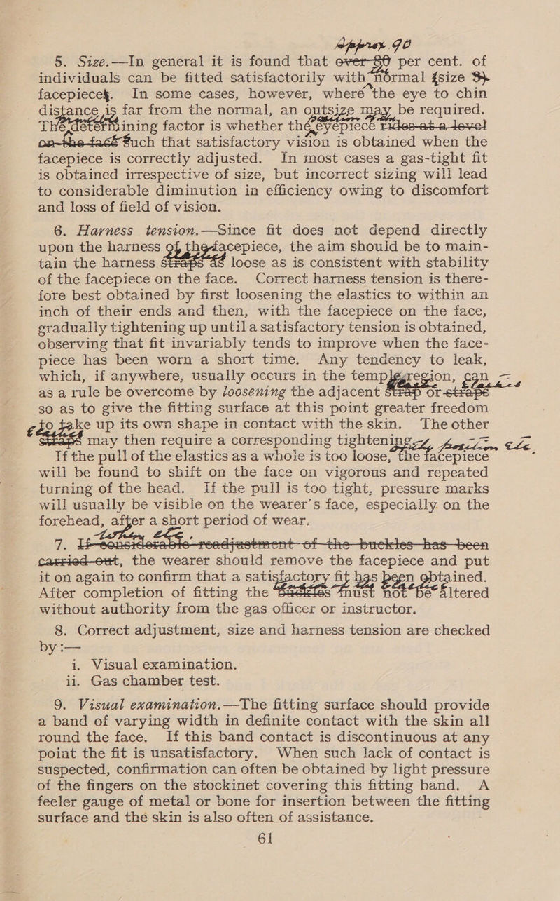 wppruy JO 5. Size.—In general it is found that oe per cent. of individuals can be fitted satisfactorily with- normal {size 3 facepieces. In some cases, however, where the eye to chin distance is far from the normal, an outsjze may be required. | TEMSEES inn g factor is whether Ener eBieCE oe cto Jewel onthe fack€uch that satisfactory vision is obtained when the facepiece is correctly adjusted. In most cases a gas-tight fit is obtained irrespective of size, but incorrect sizing will lead to considerable diminution in efficiency owing to discomfort and loss of field of vision. 6. Harness tension.—Since fit does not depend directly upon the harness 9f the-dacepiece, the aim should be to main- tain the harness bts loose as is consistent with stability of the facepiece on the face. Correct harness tension is there- fore best obtained by first loosening the elastics to within an inch of their ends and then, with the facepiece on the face, gradually tightening up until a satisfactory tension is obtained, observing that fit invariably tends to improve when the face- piece has been worn a short time. Any tendency to leak, which, if anywhere, usually occurs in the temp]ggregion, So as a rule be overcome by loosening the adjacent Or 6tFaps so as to give the fitting surface at this point greater freedom cdo, dake up its own shape in contact with the skin. The other may then require a corresponding tightening A Gdn If the pull of the elastics as a whole is too loose, the facepiece will be found to shift on the face on vigorous and repeated turning of the head. If the pull is too tight, pressure marks will usually be visible on the wearer’s face, especially. on the forehead, after a short period of wear. AN bte- ereecaeee “Tt 61 o—SHerieSs pee ae carsied-out, the wearer should remove the facepiece and put it on again to confirm that a satisfactory fit hgs been gbtained. After completion of fitting the ieaen oe oh BE ee Eeeg without authority from the gas officer or instructor. 8. Correct adjustment, size and harness tension are checked by:— i. Visual examination. ii. Gas chamber test.           gO 5 9. Visual examination.—The fitting surface should provide a band of varying width in definite contact with the skin all round the face. If this band contact is discontinuous at any point the fit is unsatisfactory. When such lack of contact is suspected, confirmation can often be obtained by light pressure of the fingers on the stockinet covering this fitting band. A feeler gauge of metal or bone for insertion between the fitting surface and the skin is also often of assistance.