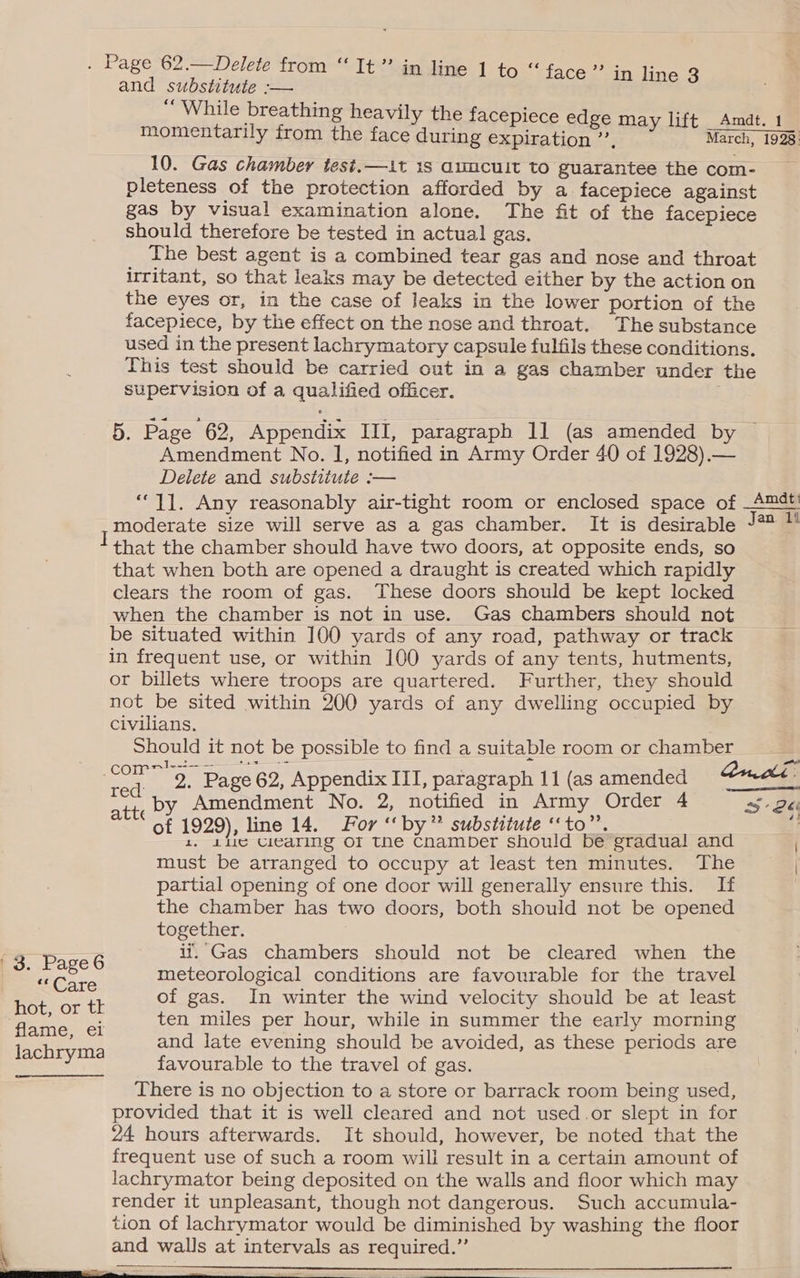 P< Care hot, or tk flame, ei lachryma in line 3 10. Gas chamber test.—1it is auucuit to guarantee the com- pleteness of the protection afforded by a facepiece against gas by visual examination alone. The fit of the facepiece should therefore be tested in actual gas. The best agent is a combined tear gas and nose and throat irritant, so that leaks may be detected either by the action on the eyes or, in the case of leaks in the lower portion of the facepiece, by the effect on the nose and throat. The substance used in the present lachrymatory capsule fulfils these conditions. supervision of a qualified officer. 5. Page 62, Appendix III, paragraph 11 (as amended by Amendment No. I, notified in Army Order 40 of 1928).— Delete and substitute :— “11. Any reasonably air-tight room or enclosed space of moderate size will serve as a gas chamber. It is desirable that the chamber should have two doors, at opposite ends, so that when both are opened a draught is created which rapidly clears the room of gas. These doors should be kept locked when the chamber is not in use. Gas chambers should not be situated within 100 yards of any road, pathway or track in frequent use, or within 100 yards of any tents, hutments, or billets where troops are quartered. Further, they should not be sited within 200 yards of any dwelling occupied by Civilians. Should it not be possible to find a suitable room or chamber red att, by Amendment No. 2, notified in Army Order 4 29), line 14. For ‘‘ by” substitute ‘‘to”’. of ve ? Me cicaring OF the enamber should be gradual and must be arranged to occupy at least ten minutes. The partial opening of one door will generally ensure this. If the chamber has two doors, both should not be opened together. if. Gas chambers should not be cleared when the meteorological conditions are favourable for the travel of gas. In winter the wind velocity should be at least ten miles per hour, while in summer the early morning and late evening should be avoided, as these periods are favourable to the travel of gas. There is no objection to a store or barrack room being used, provided that it is well cleared and not used.or slept in for 24 hours afterwards. It should, however, be noted that the frequent use of such a room will result in a certain amount of lachrymator being deposited on the walls and floor which may render it unpleasant, though not dangerous. Such accumula- tion of lachrymator would be diminished by washing the floor and walls at intervals as required.” Amdt: Jan. 1!