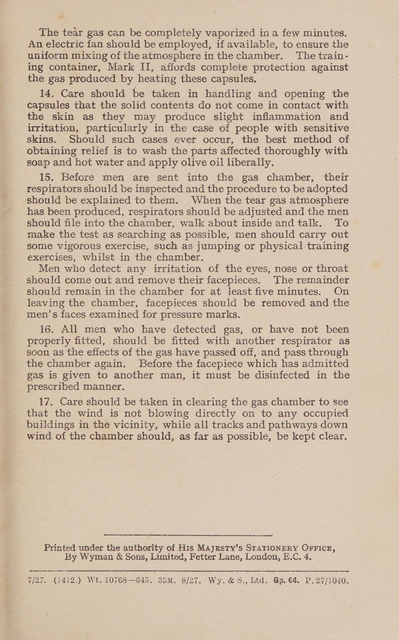 The tear gas can be completely vaporized in a few minutes. An electric fan should be employed, if available, to ensure the uniform mixing of the atmosphere in the chamber. The train- ing container, Mark II, affords complete protection against the gas produced by heating these capsules. 14. Care should be taken in handling and opening the capsules that the solid contents do not come in contact with the skin as they may produce slight inflammation and irritation, particularly in the case of people with sensitive skins. Should such cases ever occur, the best method of obtaining relief is to wash the parts affected thoroughly with soap and hot water and apply olive oil liberally. 15. Before men are sent into the gas chamber, their respirators should be inspected and the procedure to be adopted should be explained to them. When the tear gas atmosphere has been produced, respirators should be adjusted and the men should file into the chamber, walk about inside and talk. To make the test as searching as possible, men should carry out some vigorous exercise, such as jumping or physical training exercises, whilst in the chamber. Men who detect any irritation of the eyes, nose or throat should come out and remove their facepieces. The remainder should remain in the chamber for at least five minutes. On leaving the chamber, facepieces should be removed and the men’s faces examined for pressure marks. 16. All men who have detected gas, or have not been properly fitted, should be fitted with another respirator as soon as the effects of the gas have passed off, and pass through the chamber again. Before the facepiece which has admitted gas is given to another man, it must be disinfected in the prescribed manner. 17. Care should be taken in clearing the gas chamber to see that the wind is not blowing directly on to any occupied buildings in the vicinity, while all tracks and pathways down wind of the chamber should, as far as possible, be kept clear. Printed under the authority of His Marzsty’s STATIONERY OFFICE, By Wyman & Sons, Limited, Fetter Lane, London, E.C, 4. re rr ROR RT RR SCARE RE RL IN REESE PD TS RR OR TR a