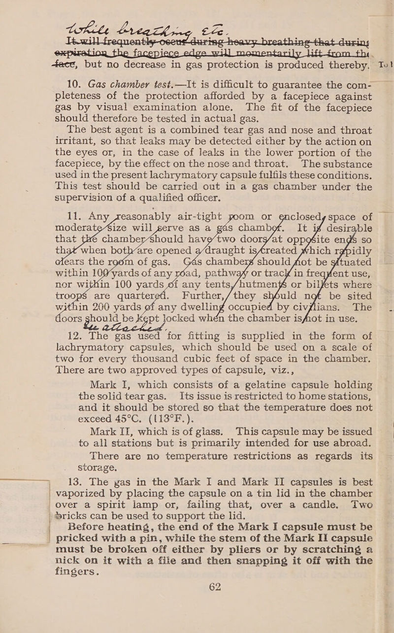 pleteness of the protection afforded by a facepiece against gas by visual examination alone. The fit of the facepiece should therefore be tested in actual gas. The best agent is a combined tear gas and nose and throat irritant, so that leaks may be detected either by the action on the eyes or, in the case of leaks in the lower portion of the facepiece, by the effect on the nose and throat. The substance used in the present lachrymatory capsule fulfils these conditions. This test should be carried out in a gas chamber under the supervision of a qualified officer. LEE Any, easonably air-tight ors gas be 12. The gas used for fitting is supplied in the form of lachrymatory capsules, which should be used on a scale of two for every thousand cubic feet of space in the chamber. There are two approved types of capsule, viz., Mark I, which consists of a gelatine capsule holding the solid tear gas. Its issue is restricted to home stations, and it should be stored so that the temperature does not exceed 45°C, (L13°F.). Mark IT, which is of glass. This capsule may be issued to all stations but is primarily intended for use abroad. There are no temperature restrictions as regards its storage, 13. The yas in the Mark I and Mark II capsules is best vaporized by placing the capsule on a tin lid in the chamber Over a spirit lamp or, failing that, over a candle, Two *sricks can be used to support the lid. must be broken off either by pliers or by scratching a nick On it with a file and then snapping it off with the fingers. 62