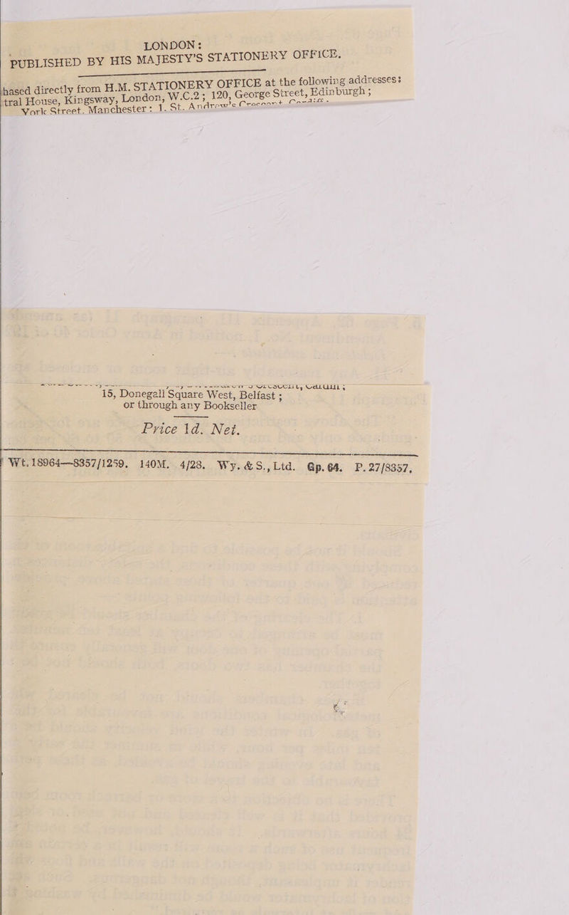  , LONDON: PUBLISHED BY HIS MAJESTY’S STATIONERY OFFICE, a ee STATIONERY OFFICE at the following addresses: ndon, W.C.2; 120, George Street, Edinburgh ; 1. St. Andrew’ec Cracnont Caonaie hased directly from H.M. 4ral House, Kingsway, Lo Vork Street. Manchester : 15, Donegall Square West, Belfast: or through any Bookseller : Price 1d. Net.     | We. 18964—8357/1259. 140M. 4/28. Wy.&amp;S,,Lid. @p.64. P 27/83