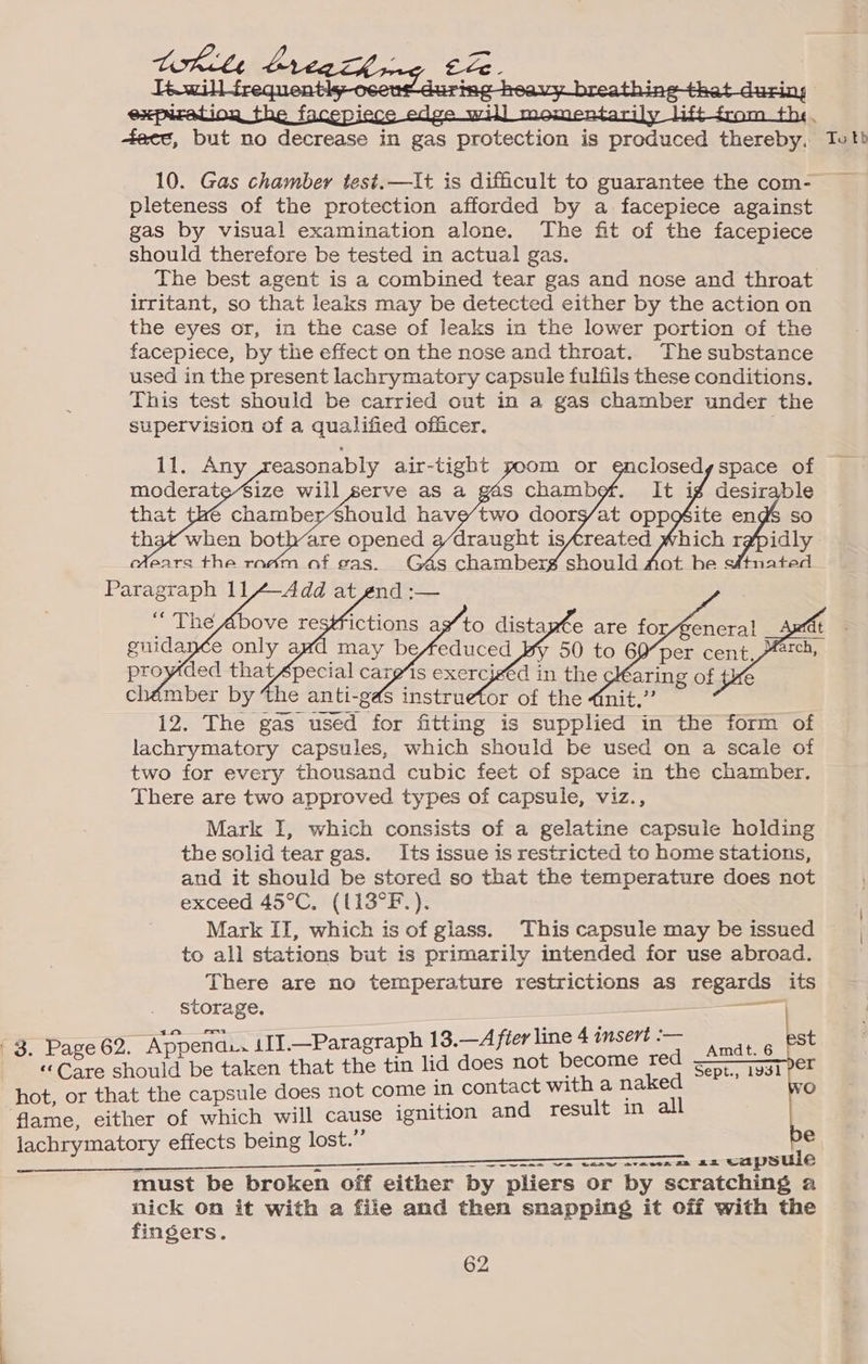 +tacc, but no decrease in gas protection is produced thereby. To tb 10. Gas chamber test.—It is difficult to guarantee the com- pleteness of the protection afforded by a facepiece against gas by visual examination alone. The fit of the facepiece should therefore be tested in actual gas. The best agent is a combined tear gas and nose and throat irritant, so that leaks may be detected either by the action on the eyes or, in the case of leaks in the lower portion of the facepiece, by the effect on the nose and throat. The substance used in the present lachrymatory capsule fulfils these conditions. This test should be carried out in a gas chamber under the supervision of a qualified officer. 11. Any easonably air-tight that’ when both-are opened 3/draught isfreated Which r#pidly cHXears the rac F m should Aot he s#tnated Paragraph 114-Add at end :— vy 50 to 60”per cent, A4:, proyded thatfpecial cares exercjgéd in the i — 12. The gas used for fitting is supplied in the form of lachrymatory capsules, which should be used on a scale of two for every thousand cubic feet of space in the chamber. There are two approved types of capsule, viz., Mark I, which consists of a gelatine capsule holding the solid tear gas. Its issue is restricted to home stations, and it should be stored so that the temperature does not exceed 45°C, ((13°F.). Mark II, which is of glass. This capsule may be issued to all stations but is primarily intended for use abroad. There are no temperature restrictions as regards its storage. annie | 3. 62. Append.. 111.—Paragraph 13.—A fier line 4 insert :— eon Sigua be taken that the tin lid does not become red hot, or that the capsule does not come in contact with a naked flame, either of which will cause ignition and result in all lachrymatory effects being lost.” Amdt. 6 Sept., 1931 er zi _ - a Te aw avon ce 2D capsule | must be broken off either by pliers or by scratching a nick on it with a file and then snapping it off with the finsers. 62
