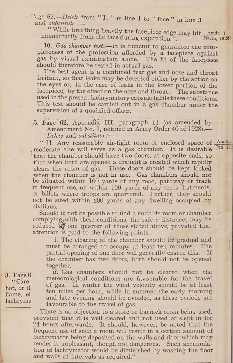 . Page 62.—Delete from “ It” in line 1 to “face” and substitute :— “While breathing heavily the facepiece edge may lift _Amdt. 1 momentarily from the face during expiration”, March, 19288 10. Gas chamber test.—1t 18 auucuit to guarantee the com- pleteness of the protection afforded by a facepiece against gas by visual examination alone. The fit of the facepiece should therefore be tested in actual gas. The best agent is a combined tear gas and nose and throat irritant, so that leaks may be detected either by the action on the eyes or, in the case of leaks in the lower portion of the facepiece, by the effect on the nose and throat. The substance used in the present lachrymatory capsule fulfils these conditions. This test should be carried out in a gas chamber under the supervision of a qualified officer. | in line 3 5. Page 62, Appendix III, paragraph 11 (as amended by Amendment No. I, notified in Army Order 40 of 1928).— Delete and substitute :— “11. Any reasonably air-tight room or enclosed space of moderate size will serve as a gas chamber. It is desirable I that the chamber should have two doors, at opposite ends, so that when both are opened a draught is created which rapidly clears the room of gas. These doors should be kept locked when the chamber is not in use. Gas chambers should not be situated within 100 yards of any road, pathway or track in frequent use, or within 100 yards of any tents, hutments, or billets where troops are quartered. Further, they should not be sited within 200 yards of any dwelling occupied by civilians. é' Should it not be possible to find a suitable room or chamber complying ~with these conditions, the safety distances may be reduced one quarter of those stated above, provided that attention is paid to the following points :— : i. The clearing of the chamber should be gradual and must be arranged to occupy at least ten minutes. The | . partial opening of one door will generally ensure this. If | the chamber has two doors, both should not be opened together. if. Gas chambers should not be cleared when the ne ar th of gas. In winter the wind velocity should be at least ees ten miles per hour, while in summer the early morning ES and late evening should be avoided, as these periods are ) Benes favourable to the travel of gas. There is no objection to a store or barrack room being used, provided that it is well cleared and not used.or slept in for 24 hours afterwards. It should, however, be noted that the frequent use of such a room will result in a certain amount of lachrymator being deposited on the walls and floor which may render it unpleasant, though not dangerous. Such accumula- tion of lachrymator would be diminished by washing the floor and walls at intervals as required.”