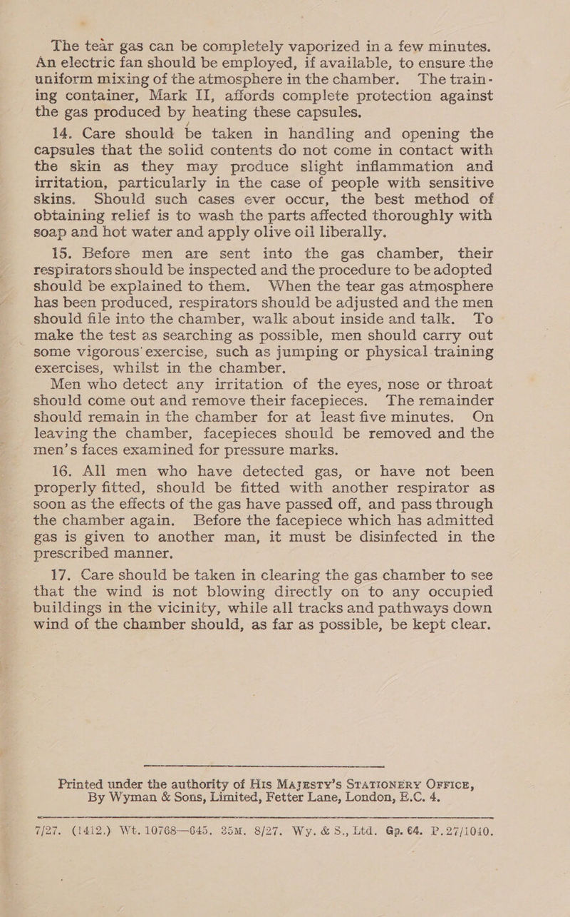 The tear gas can be completely vaporized in a few minutes. An electric fan should be employed, if available, to ensure the uniform mixing of the atmosphere in the chamber. The train- ing container, Mark II, affords complete protection against the gas produced by heating these capsules, 14. Care should be taken in handling and opening the capsules that the solid contents do not come in contact with the skin as they may produce slight inflammation and irritation, particularly in the case of people with sensitive skins. Should such cases ever occur, the best method of obtaining relief is to wash the parts affected thoroughly with soap and hot water and apply olive oil liberally. 15. Before men are sent into the gas chamber, their respirators should be inspected and the procedure to be adopted should be explained to them. When the tear gas atmosphere has been produced, respirators should be adjusted and the men should file into the chamber, walk about inside and talk. To _ make the test as searching as possible, men should carry out some vigorous exercise, such as jumping or physical training exercises, whilst in the chamber. Men who detect any irritation of the eyes, nose or throat should come out and remove their facepieces. The remainder should remain in the chamber for at least five minutes. On leaving the chamber, facepieces should be removed and the men’s faces examined for pressure marks. 16. All men who have detected gas, or have not been properly fitted, should be fitted with another respirator as soon as the effects of the gas have passed off, and pass through the chamber again. Before the facepiece which has admitted gas is given to another man, it must be disinfected in the prescribed manner. 17. Care should be taken in clearing the gas chamber to see that the wind is not blowing directly on to any occupied buildings in the vicinity, while all tracks and pathways down wind of the chamber should, as far as possible, be kept clear. Printed under the authority of His Marzsty’s STATIONERY OFFICE, By Wyman & Sons, Limited, Fetter Lane, London, E.C, 4. a a RR NY RR NR AN RTS OR RR 7/27, (1412.) Wt. 10768—645. 35M. 8/27. Wy. &S., Ltd. Gp. 64. P. 27/1040.