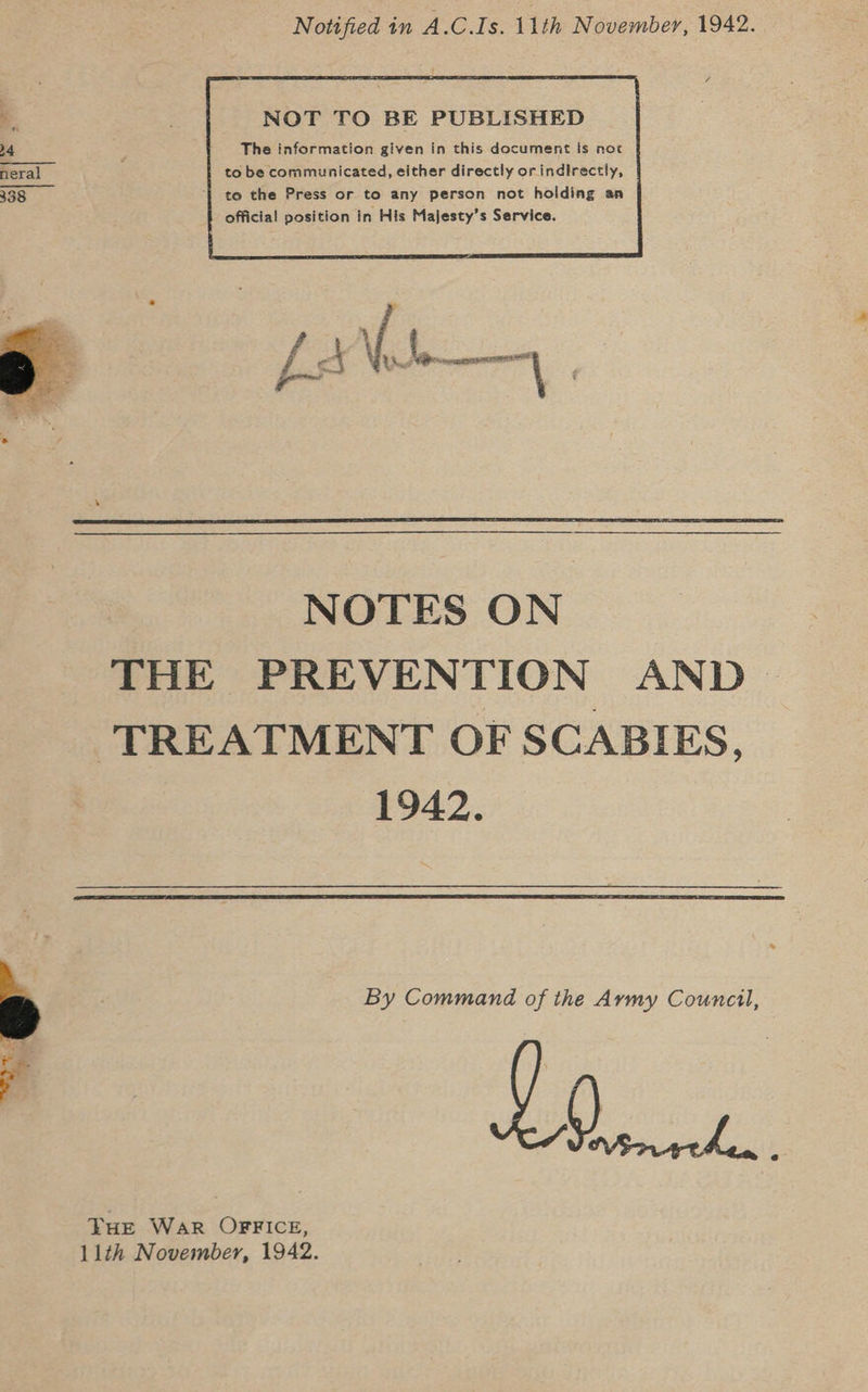 Notified in A.C.Is. 11th November, 1942. i | NOT TO BE PUBLISHED a4 The information given in this document is not neral to be communicated, either directly or indirectly, 338 to the Press or to any person not holding an  [A \ i f—   NOTES ON THE PREVENTION AND ‘TREATMENT OF SCABIES, 1942. e By Command of the Army Council, ae THE WaR OFFICE, 11th November, 1942.