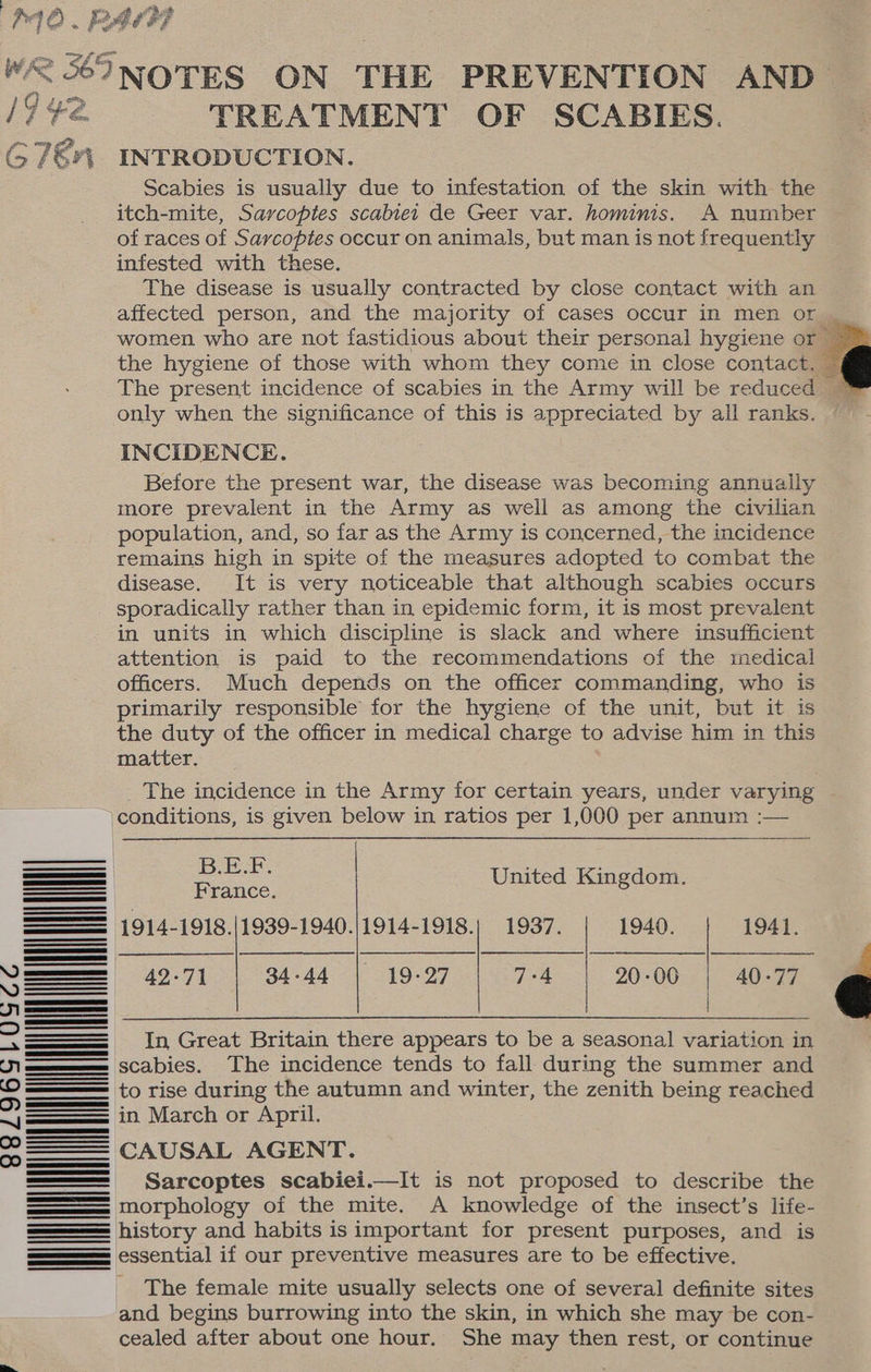 : Pe ee “pe e WAR einer ON THE PREVENTION AND 19 ¥2. TREATMENT OF SCABIES. (7€r; INTRODUCTION. Scabies is usually due to infestation of the skin with the itch-mite, Sarcoptes scabiei de Geer var. hominis. A number of races of Sarcoptes occur on animals, but man is not frequently infested with these. The disease is usually contracted by close contact with an affected person, and the majority of cases occur in men or | women who are not fastidious about their personal hygiene or — the hygiene of those with whom they come in close contact. ~ only when the significance of this is appreciated by all ranks. INCIDENCE. Before the present war, the disease was becoming annually more prevalent in the Army as well as among the civilian population, and, so far as the Army is concerned, the incidence remains high in spite of the measures adopted to combat the disease. It is very noticeable that although scabies occurs sporadically rather than in epidemic form, it is most prevalent in units in which discipline is slack and where insufficient attention is paid to the recommendations of the medical officers. Much depends on the officer commanding, who is primarily responsible for the hygiene of the unit, but it is the duty of the officer in medical charge to advise him in this matter. The incidence in the Army for certain years, under varying conditions, is given below in ratios per 1,000 per annum :— — eS United Kingdom. Seeeeneees France. se 1914-1918./1939-1940.)1914-1918. ie 1937. i 1940. —— 1941. SSS 42-71 | 34-44 | 19-27 | 7-4 | 20-00 | = | | iam SCabies. The incidence tends to fall during the summer and > to rise during the autumn and winter, the zenith being reached ol in March or April. =. CAUSAL AGENT. Sarcoptes scabiei.—It is not proposed to describe the morphology of the mite. A knowledge of the insect’s life- history and habits is important for present purposes, and is essential if our preventive measures are to be effective. NNN The female mite usually selects one of several definite sites and begins burrowing into the skin, in which she may be con- cealed after about one hour. She may then rest, or continue