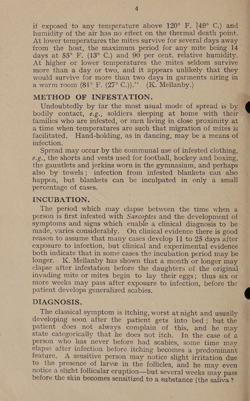 if exposed to any temperature above 120° F. (49° C.) and humidity of the air has no effect on the thermal death point. At lower temperatures the mites survive for several days away irom the host, the maximum period for any mite being 14 days at 55° F. (13° C.) and 90 per cent. relative humidity. At higher or lower temperatures the mites seldom survive more than a day or two, and it appears unlikely that they a warm room (81° F. (27° C.)).”’ (K. Mellanby.) METHOD OF INFESTATION. bodily contact, e.g., soldiers sleeping at home with their families who are infested, or men living in close proximity at a time when temperatures are such that migration of mites is facilitated. Hand-holding, as in dancing, may be a means of infection. Spread may occur by the communal use of infested clothing, é.g., the shorts and vests used for football, hockey and boxing, the gauntlets and jerkins worn in the gymnasium, and perhaps also by towels; infection from infested blankets can also happen, but blankets can be inculpated in only a small percentage of cases. INCUBATION. The period which may elapse between the time when a person is first infested with Sarcoptes and the development of symptoms and signs which enable a clinical diagnosis to be made, varies considerably. On clinical evidence there is good reason to assume that many cases develop 11 to 25 days after exposure to infection, but clinical and experimental evidence both indicate that in some cases the incubation period may be longer. K. Mellanby has shown that a month or longer may elapse after infestation before the daughters of the original invading mite or mites begin to lay their eggs; thus six or more weeks may pass after exposure to infection, before the patient develops generalized scabies. DIAGNOSIS. The classical symptom is itching, worst at night and usually developing soon after the patient gets into bed; but the patient does not always complain of this, and he may state categorically that he does not itch. In the case of a person who has never before had scabies, some time may elapse after infection before itching becomes a predominant feature. A sensitive person may notice slight irritation due to the presence of larve in the follicles, and he may even notice a slight follicular eruption—but several weeks may pass before the skin becomes sensitized to a substance (the saliva ?
