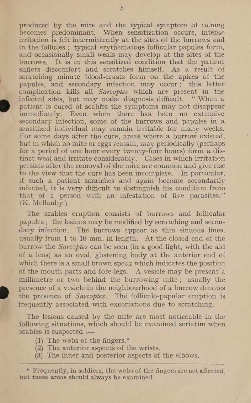 pe oO produced by the mite and the typical symptom of 1cening becomes predominant. When sensitization occurs, intense irritation is felt intermittently at the sites of the burrows and in the follicles ; typical erythematous follicular papules form, and occasionally small weals may develop at the sites of the burrows. It is in this sensitized condition that the patient suffers discomfort and scratches himself. As a resuit of scratching minute blood-crusts form on the apices of the papules, and secondary infection may occur; this latter complication kills all Sarcoptes which are present in the infected sites, but may make diagnosis difficult. ‘‘ When a patient is cured of scabies the symptoms may not disappear immediately. Even when there has been no extensive secondary infection, some of the burrows and papules in a sensitized individual may remain irritable for many weeks. For some days after the cure, areas where a burrow existed, but in which no mite or eggs remain, may periodically (perhaps for a period of one hour every twenty-four hours) form a dis- tinct weal and irritate considerably. Cases in which irritation persists after the removal of the mite are common and give rise to the view that the cure has been incomplete. In particular, if such a patient scratches and again become secondarily infected, it is very difficult to distinguish his condition from that of a person with an infestation of live parasites.”’ (ix. Mellanby.) The scabies eruption consists of burrows and _ follicular papules ; the lesions may be modified by scratching and secon- dary infection. The burrows appear as thin sinuous lines, usually from 1 to 10 mm. in length. At the closed end of the burrow the Sarcoptes can be seen (in a good light, with the aid of a lens) as an oval, glistening body at the anterior end of which there is a small brown speck which indicates the position of the mouth parts and fore-legs. A vesicle may be present a millimetre or two behind the burrowing mite; usually the ‘presence of a vesicle in the neighbourhood of a burrow denotes the presence of Sayvcoptes. The folliculo-papular eruption is frequently associated with excoriations due to scratching. The lesions caused by the mite are most noticeable in the following situations, which should be examined seriatim when scabies is suspected :— (1) The webs of the fingers.* (2) The anterior aspects of the wrists. (3) The inner and posterior aspects of the elbows. * Frequently, in soldiers, the webs of the fingers are not affected, but these areas should always be examined.