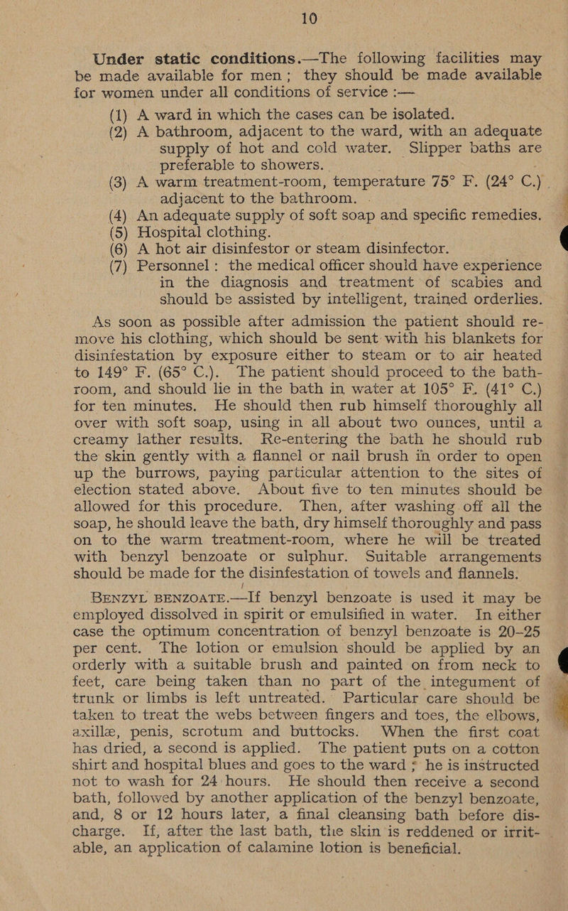 Under static conditions.—The following facilities may be made available for men; they should be made available for women under all conditions of service :— (1) A ward in which the cases can be isolated. (2) A bathroom, adjacent to the ward, with an adequate supply of hot and cold water. Slipper baths are preferable to showers. (3) A warm treatment-room, temperature 75° F. (24° C.) adjacent to the bathroom. (4) An adequate supply of soft soap and specific remedies. (5) Hospital clothing. (6) A hot air disinfestor or steam disinfector. (7) Personnel: the medical officer should have experience in the diagnosis and treatment of scabies and should be assisted by intelligent, trained orderlies. As soon as possible after admission the patient should re- move his clothing, which should be sent with his blankets for disinfestation by exposure either to steam or to air heated to 149° F. (65° C.). The patient should proceed to the bath- room, and should lie in the bath in water at 105° F. (41° C.) for ten minutes. He should then rub himself thoroughly all over with soft soap, using in all about two ounces, until a creamy lather results. Re-entering the bath he should rub the skin gently with a flannel or nail brush in order to open up the burrows, paying particular attention to the sites of election stated above. About five to ten minutes should be allowed for this procedure. Then, after washing off all the soap, he should leave the bath, dry himself thoroughly and pass on to the warm treatment-room, where he wiil be treated with benzyl benzoate or sulphur. Suitable arrangements should be made for the disinfestation of towels and flannels. t BENZYL BENZOATE.—If benzyl benzoate is used it may be employed dissolved in spirit or emulsified in water. In either case the optimum concentration of benzyl benzoate is 20-25 per cent. The lotion or emulsion should be applied by an orderly with a suitable brush and painted on from neck to trunk or limbs is left untreated. Particular care should be taken to treat the webs between fingers and toes, the elbows, — axille, penis, scrotum and buttocks. When the first coat has dried, a second is applied. The patient puts on a cotton shirt and hospital blues and goes to the ward ; he is instructed not to wash for 24 hours. He should then receive a second bath, followed by another application of the benzyl benzoate, and, 8 or 12 hours later, a final cleansing bath before dis- charge. If, after the last bath, the skin is reddened or irrit- . able, an application of calamine lotion is beneficial.