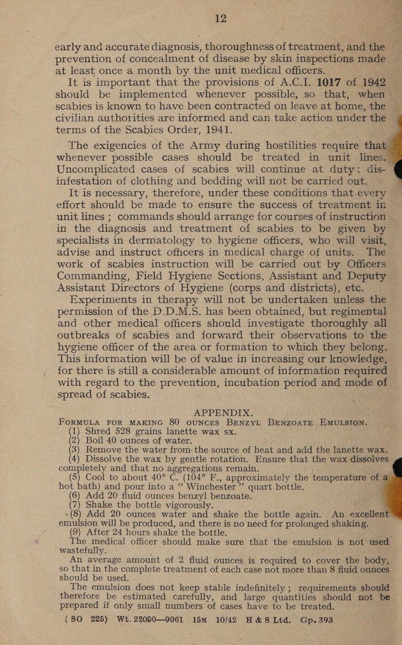early and accurate diagnosis, thoroughness of treatment, and the _ prevention of concealment of disease by skin inspections made at least once a month by the unit medical officers. It is important that the provisions of A.C.I. 1017 of 1942 scabies is known to have been contracted on leave at home, the civilian authorities are informed and can take action under the terms of the Scabies Order, 1941. The exigencies of the Army during hostilities require that whenever possible cases should be treated in unit lines. Uncomplicated cases of scabies will continue at duty: dis- infestation of clothing and bedding will not be carried out. It is necessary, therefore, under these conditions that every effort should be made to ensure the success of treatment in unit lines ; commands should arrange for courses of instruction in the diagnosis and treatment of scabies to be given by specialists in dermatology to hygiene officers, who will visit, advise and instruct officers in medical charge of units. The work of scabies instruction will be carried out by Officers Commanding, Field Hygiene Sections, Assistant and Deputy Assistant Directors of Hygiene (corps and districts), etc. Experiments in therapy will not be undertaken unless the permission of the D.D.M.S. has been obtained, but regimental and other medical officers should investigate thoroughly all outbreaks of scabies and forward their observations to the hygiene officer of the area or formation to which they belong. This information will be of value in increasing our knowledge, for there is still a considerable amount of information required with regard to the prevention, incubation period and mode of — spread of scabies. APPENDIX. FORMULA FOR MAKING 80 ouNCES BENzYL BENZOATE. EMULSION. (1) Shred 528 grains lanette wax sx. (2) Boil 40 ounces of water. (3) Remove the water from: the source of heat and add the lanette wax. (4) Dissolve the wax by gentle rotation. Ensure that the wax dissolves completely and that no aggregations remain. (5) Cool to about 40° C, (104° F., approximately the temperature of hot bath) and pour into a “‘ Winchester ’’ quart bottle. : (6) Add 20 fluid ounces benzyl benzoate. (7) Shake the bottle vigorously. ; : -(8) Add 20 ounces water and shake the bottle again. An excellent emulsion will be produced, and there is no need for prolonged shaking. (9) After 24 hours shake the bottle. The medical officer should make sure that the emulsion is not used wastefully. aks An average amount of 2 fluid ounces is required to cover the body, so that in the complete treatment of each case not more than 8 fluid ounces should be used. The emulsion does not keep stable indefinitely ; requirements should therefore be estimated carefully, and large quantities should not be prepared if only small numbers of cases have to be treated. (SO 225) Wt, 22080—9061 15m 10/42 H&S Ltd. Gp.393