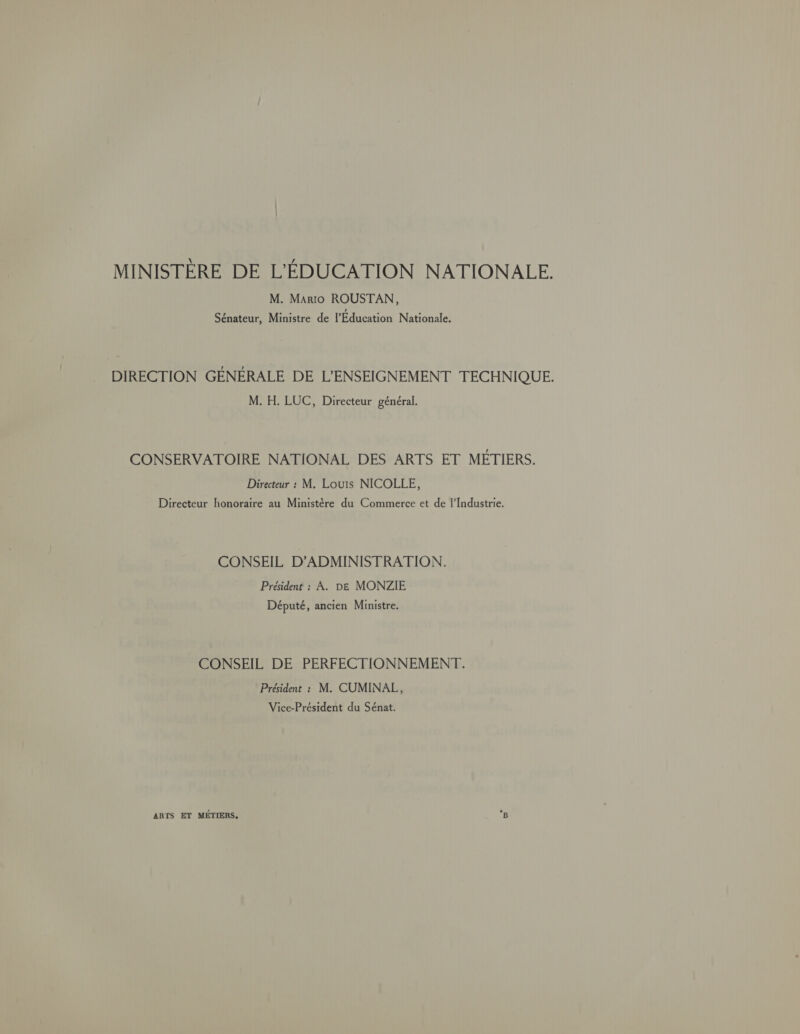 MINISTÈRE DE L'ÉDUCATION NATIONALE. M. Mario ROUSTAN, Sénateur, Ministre de l'Education Nationale, DIRECTION GÉNÉRALE DE L'ENSEIGNEMENT TECHNIQUE. M. H. LUC, Directeur général. CONSERVATOIRE NATIONAL DES ARTS ET MÉTIERS. Directeur : M. Louis NICOLLE, Directeur honoraire au Ministère du Commerce et de l'Industrie. CONSEIL D’ADMINISTRATION. Président : À. DE MONZIE Député, ancien Ministre. CONSEIL DE PERFECTIONNEMENT. Président : M. CUMINAL, Vice-Président du Sénat. ARTS ET MÉTIERS. *B