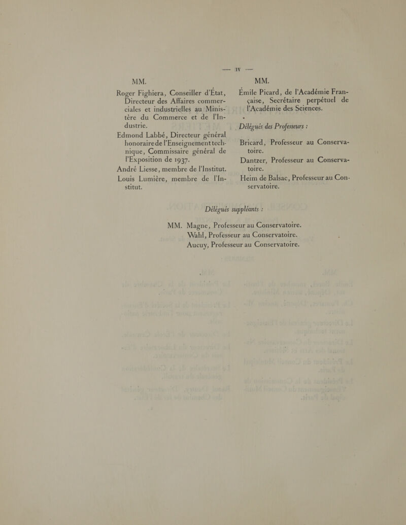 Roger Fighiera, Conseiller d'État, Directeur des Affaires commer- tère du Commerce et de FIn- dustrie. honorairede l’Enseiï gnement tech- nique, Commissaire général de l'Exposition de 1937. André Liesse, membre de lInstitut. Louis Lumière, membre de FlIn- stitut. Émile Picard, de l'Académie Fran- çaise, Secrétaire perpétuel de l'Académie des Sciences. Délégués des Professeurs : Bricard, Professeur au Conserva- toire. Dantzer, Professeur au Conserva- toire. Heïim de Balsac, Professeur au Con- servatoire.