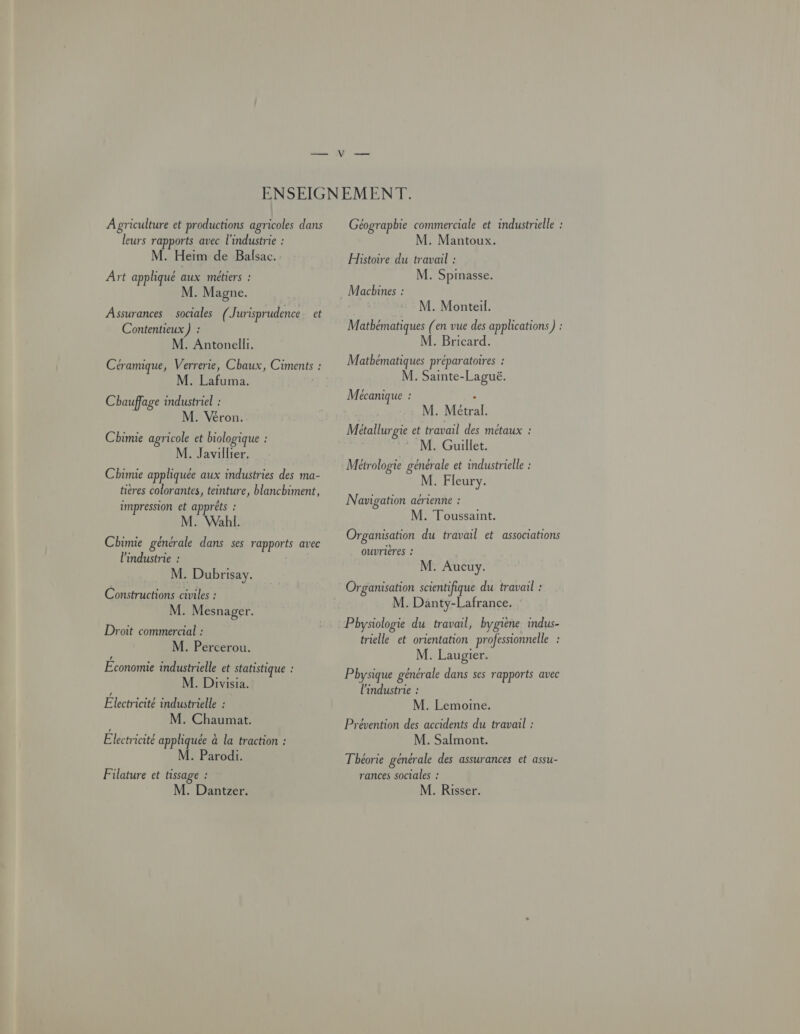 A griculture et productions agricoles dans leurs rapports avec l'industrie : M. Heim de Balsac. Art appliqué aux métiers : M. Magne. Assurances sociales ( Jurisprudence et Contentieux) : M. Antonelli. Céramique, Verrerie, Chaux, Ciments : M. Lafuma. Chauffage industriel : M. Véron. Chimie agricole et biologique : M. Javillier. Chimie appliquée aux industries des ma- tières colorantes, teinture, blanchiment, impression et appréts ! M. Wall. Chimie générale dans ses rapports avec l'industrie : M. Dubrisay. Constructions civiles : M. Mesnager. Droit commercial : M. Percerou. LA Economie industrielle et statistique : M. Divisia. Electricite industrielle : M. Chaumat. Electricité appliquée à la traction : M. Parodi. Filature et tissage : M. Dantzer. Géographie commerciale et industrielle : M. Mantoux. Histoire du travail : M. Spinasse. M. Monteil. Mathématiques (en vue des applications) : M. Bricard. Mathématiques préparatoires : M. Sainte-Laguë. M écanique ! M. Métral. Métallurgie et travail des metaux : M. Guillet. Métrologie générale et industrielle : M. Fleury. Navigation aérienne : M. Toussaint. Organisation du travail et associations ouvrières : M. Aucuy. Organisation scientifique du travail : M. Danty-Lafrance. Pbysiologie du travail, hygiène indus- trielle et orientation professionnelle : M. Laugier. Pbysique générale dans ses rapports avec l'industrie : M. Lemoine. Prévention des accidents du travail : M. Salmont. Théorie générale des assurances et assu- rances sociales : M. Risser.