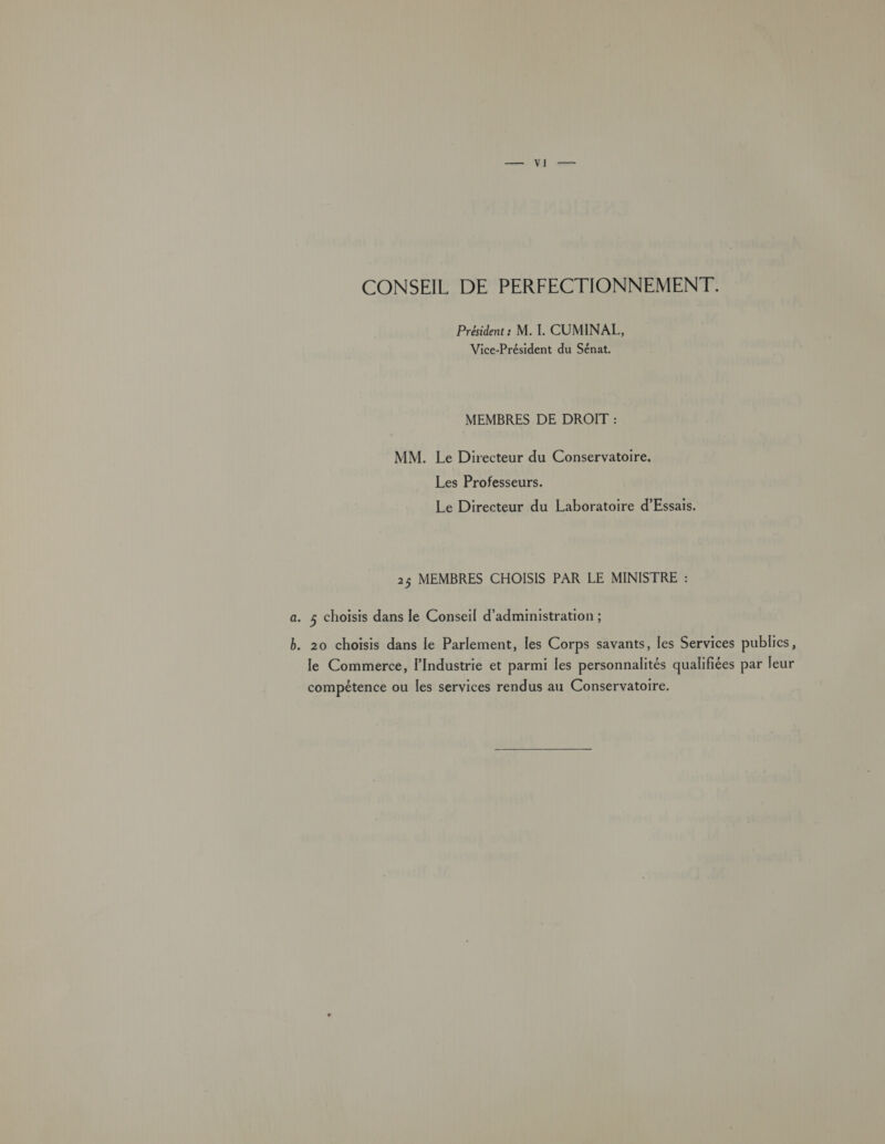 CONSEIL DE PERFECTIONNEMENT. Président : M. I. CUMINAL, Vice-Président du Sénat. MEMBRES DE DROIT : MM. Le Directeur du Conservatoire. Les Professeurs. Le Directeur du Laboratoire d’Essais. 25 MEMBRES CHOISIS PAR LE MINISTRE : a. 5 choisis dans le Conseil d'administration ; b. 20 choisis dans le Parlement, les Corps savants, les Services publics, le Commerce, l'Industrie et parmi les personnalités qualifiées par leur compétence ou les services rendus au Conservatoire.