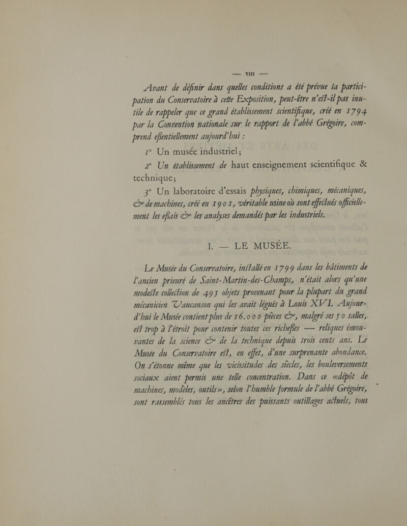 — VU — Avant de définir dans quelles conditions a été prévue la partici- pation du Conservatoire à celte Exposition, peut-être n'eff-il pas inu- file de rappeler que ce grand établissement scientifique, créé en 1794 par la Convention nationale sur le rapport de l'abbé Grégoire, com- prend efentiellement aujourd'hui : 1° Un musée industriel ; 2° Un établissement de haut enseignement scientifique &amp; technique; 3° Un laboratoire d’essais physiques, chimiques, mécaniques, &gt; de machines, créé en 1901, véritable usine où sont effeétués officielle ment les eRais &gt; les analyses demandé par les industriels. Ï = _ LÉ MUSÉE. Le Musée du Conservatoire, inSfallé en 1799 dans les bâtiments de l'ancien prieuré de S, aint-Martin-des- Champs, n'était alors qu'une modeste collection de 495 objets provenant pour la plupart du grand mécanicien T/aucanson qui les avait légués à Louis XV/L. LAjour- d'hui le Musée contient plus de 16.00 0 pièces &gt;, malgré ses j o salles, eff trop à l'étroit pour contenir toutes ces richefes — reliques émon- vantes de la science &gt; de la technique depuis trois cents ans. Le Musée du Conservatoire eff, en effet, d'une surprenante abondance, On s'étonne même que les rvicissitudes des siècles, les bouleversements sociaux aient permis une tele concentration. Dans « «dépôt de machines, modèles, outils», selon l'humble formule de l'abbé Grégoire, sont rassemblés tous les ancêtres des puissants outillages aéuels, tous