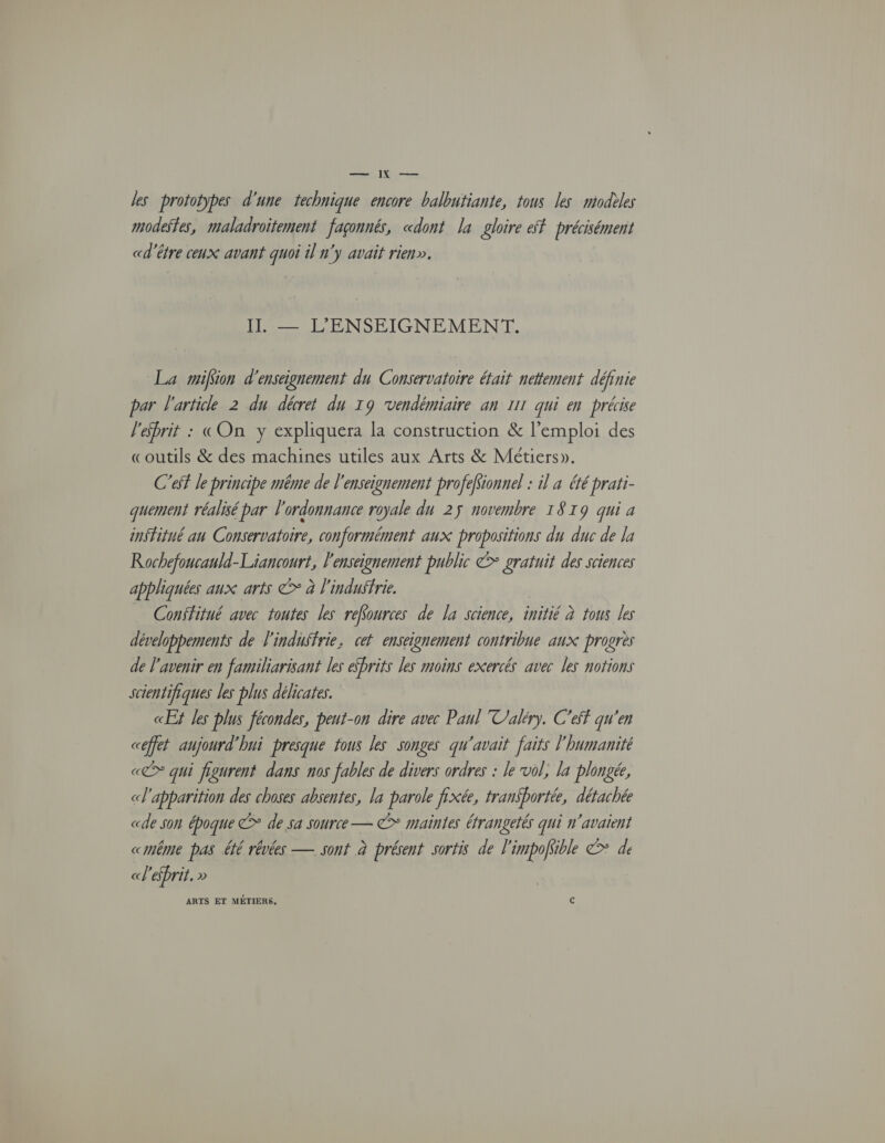 les prototypes d'une technique encore balbutiante, tous les modèles modestes, maladroïtement façonné, «dont la gloire &amp;f précisément «d'être ceux avant quoi il n'y avait rien». IL — L'ENSEIGNEMENT. La mifion d'enseignement du Conservatoire était nettement définie par l'article 2 du décret du 19 vendémiaire an 111 qui en précise l'ebrit : («On y expliquera la construction &amp; l'emploi des «outils &amp; des machines utiles aux Arts &amp; Métiers». C'ef le principe même de l'enseignement profefionnel : il à été prari- quement réalisé par l'ordonnance royale du 25 novembre 1819 qui a institué an Conservatoire, conformément aux propositions du duc de la Rochefoucauld-Liancourt, l'enseignement public € gratuit des sciences appliquées aux arts © à l'indufrie. Confitué avec toutes les reffources de la science, initié à tous les développements de l'industrie, cet enseignement contribue aux progrès de l'avenir en familiarisant les ébrits les moins exercés avec les notions scientifiques les plus délicates. CE Jes plus fécondes, peut-on dire avec Paul Valéry. C'eff qu'en céffet aujourd'hui presque tous les songes qu'avait faits l'humanité «@* qui figurent dans nos fables de divers ordres : le vol, la plongée, «l'apparition des choses absentes, la parole fixée, tran$bortée, détachée «de son époque € de sa source — ©* maintes éfrangetés qui n'avaient «même pas été rêvées — sont à présent sortis de l'impofsible > de «l'efbrit. » ARTS ET MÉTIERS. c