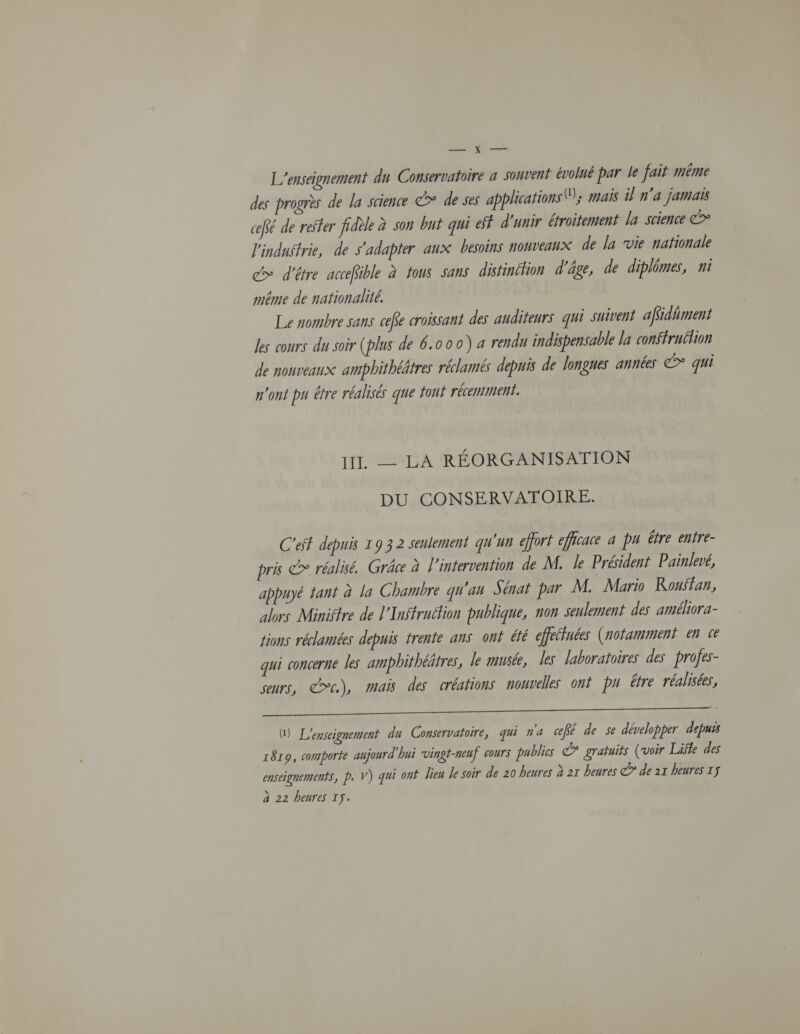 — x — L'enseignement du Conservatoire a souvent évolué par le fait méme des progrès de la science &gt; de ses applications 0); mais il n'a jamais ceffé de reffer fidèle à son but qui eff d'unir étroitement la science ©* l'industrie, de s'adapter aux besoins nouveaux de la vie nationale c&gt; d'être accefible à tous sans distinction d'âge, de diplômes, ni même de nationalité. Le nombre sans ceffe croissant des auditeurs qui suivent affidñment Jes cours du soir (plus de 6.000) a rendu indispensable la conffrutlion de nouveaux amphithéâtres réclamés depuis de longues années &gt; qui n'ont pu être réalisés que tout récemment. III, - LA RÉORGANISATION DU CONSERVATOIRE. C'eff depuis 19 3 2 seulement qu'un effort efficace a pu être enfre- pris c&gt; réalisé. Grâce à l'intervention de M. le Président Painlevé, appuyé tant à la Chambre qu'an Sénat par M. Mario Rouffan, alors Ministre de l'Inffruélion publique, non seulement des améliora- tions réclamées depuis trente ans ont été effelluées (notamment en te qui concerne les ampbhithéätres, le musée, les laboratoires des profes- seurs, CC), Mais des créations nouvelles ont pu être réalisées, me G) L'enseignement du Conservatoire, qui n'a ceffé de se développer depuis 1819, comporte aujourd'hui vingt-neuf cours publics € gratuits (voir Life des enseignements, p. V) qui ont Dieu Je soir de 20 heures à 21 heures ©” de 21 heures Iÿ à 22 heures IS.