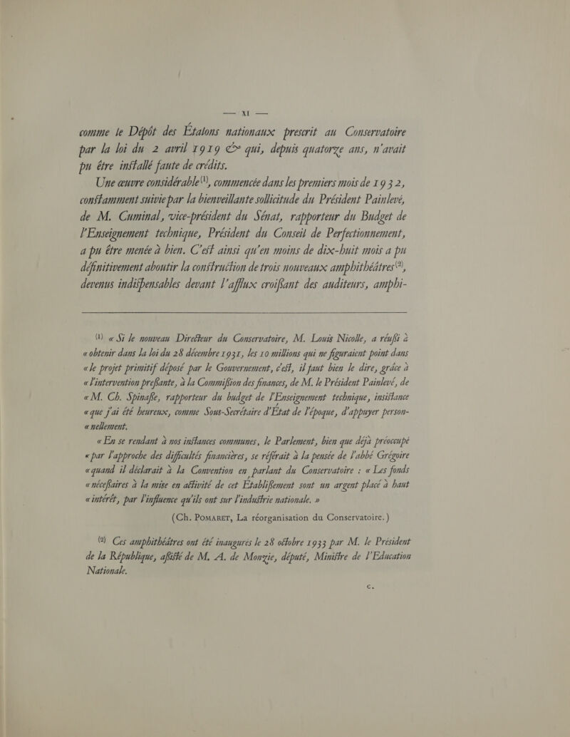 comme le Dépôt des Éfalons nationaux prescrit au Consérvatoire par la loi du 2 avril 1919 © qui, depuis quatorze ans, n'avait pu être inffallé faute de crédits. Une œuvre considérable”, commencée dans les premiers mois de x 9 3 2, constamment suivie par la bienveillante sollicitude du Président Painlevé, de M. Cuminal, vice-président du Sénat, rapporteur du Budget de l'Enseignement technique, Président du Conseil de Perfectionnement, a pu être menée à bien. C'ef ainsi qu'en moins de dix-huit mois a pu définitivement aboutir la conffruction de trois nouveaux ampbhithéätres®?, devenus indisbensables devant l'aflux croifant des auditeurs, ampbi- D «Si le nouveau Direéteur du Conservatoire, M. Louis Nicole, à réuffi à «obtenir dans la loi du 28 décembre 1931, les 10 millions qui ne figuraient point dans «le projet primitif déposé par le Gouvernement, eff, il faut bien le dire, gréce à «l'intervention prefante, à la Commifiion des finances, de M. le Président Painlevé, de «M. Ch. Spinake, rapporteur du budget de } Enseignement technique, insiflance «que j'ai été heureux, comme Sous-Secrétaire d’ État de l'é époque, d'appuyer person- «nelement. «En se rendant à nos inffances communes, le Parlement, bien que déjà préoccupé «par l'approche des AE Prancières, se référait à la pensée de l'abbé Grégoire cquand il déclarait à la Convention en parlant du Conservatoire : « Les fonds cnécefaires à la mise en affivité de cet Établi iKement sont un argent placé à bant cintérét, par l'influence qu'ils ont sur l'industrie nationale. » (Ch. POMARET, La réorganisation du Conservatoire.) @ Ces ampbhithéätres ont été inaugurés le 28 oéfobre 1933 par M. le Président de la République, afüké de M, A. de Monyie, député, Ministre de l'Éducation Nationale.