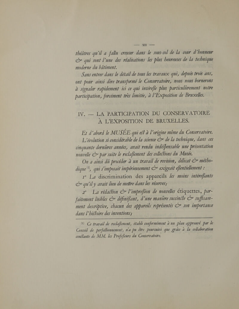 RIT —— théâtres qu'il a fallu creuser dans le sous-sol de la cour d'honneur > qui sont l'une des réalisations les plus heureuses de la technique moderne du bâtiment. Sans entrer dans le détail de tous les travaux qui, depuis trois ans, ont pour ainsi dire transformé le Conservatoire, nous nous bornerons à signaler rapidement ici ce qui intéreke plus particulièrement notre participation, forcément frès limitée, à l'Exposition de Bruxelles. IV. _ LA PARTICIPATION DU CONSERVATOIRE À L’EXPOSITION DE BRUXELLES. Er d’abord le MUSÉE qui et à l’origine même du Conservatoire. L'évolution si considérable de la science > de la technique, dans ces cinquante dernières années, avait rendu indifbensable une présentation nouvelle > par suite le reclafRement des colletfions du Musée. On a ainsi dh procéder à un travail de revision, délicat €> métho- dique, qui s'imposait impérieusement > exigeait éfentiellement : 1° La discrimination des appareils les #oins intérefants > qu'il y avait lien de mettre dans les réserves; 2° La rédaéfion €> l'imprefion de nouvelles étiquettes, par- faitement lisibles &* définifant, d'une manière succinéle > sufisam- ment descriptive, chacun des appareils représentés > son importance dans l'hiffoire des inventions; Ce travail de reclaKement, établi conformément a un plan approuvé par le Conseil de perfeétionnement, n'a pu être poursuivi que grâce à la collaboration constante de MM. es Profefeurs du Conservatoire.