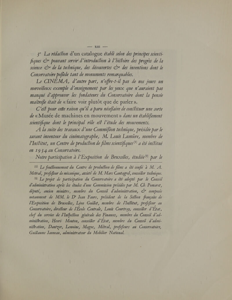 ee AUIL ES 3° La rédaétion d’un catalogue éabli selon des principes scienti- fiques &* pouvant servir d’introduition à l'hiffoire des progrès de la science > de la technique, des découvertes > des inventions dont le Conservatoire poffède tant de monuments remarquables. Le CINÉMA, d'autre part, n'offre-t-il pas de nos jours un merveilleux exemple d'enseignement par les yeux que n'auraient pas manqué d'approuver les fondateurs du Conservatoire dont la pensée maitrefe était de «faire voir plutôt que de parler». C'ef pour cette raison qu'il a paru nécéfaire de constituer une sorte de «Musée de machines en mouvement » dans un éfabliffement scientifique dont le principal rôle eff l'étude des mouvements. A a suite des travaux d'une Commifion technique, présidée par le savant inventeur du cinématograbhe, M. Louis Lumière, membre de l'Institut, un Centre de produéfion de films scientifiques! à été institué en 1934 4 Chaire Notre participation à l'Exposition de Bruxelles, étudiée ® par Je M Le fonélionnement du Centre de produéfion de films à été confié à M. A. Métral, profefeur de mécanique, assisté de M. Marc Cantagre}, conseiller technique. @) Le projet de participation du Conservatoire à été adopté par le Conseil d'administration après les études d'une Commission présidée par M. Ch. Pomaret, député, ancien ministre, membre du Conseil d'administration, © composée notamment de MM. Je D Jean Faure, président de la Seélion française de l'Exposition de Bruxelles, Léon Guillet, membre de lInffitut, profe feur au Conservatoire, direffeur de J'École Centrale, Louis Courtray, conseiller d État, chef du service de l'InSbeétion générale des Finances , membre du Conseil d'ad- miniffration, Hesri Mouton, conseiller d État, membre du Conseil d'admi- nisfration, Dantyer, Lemoine, Magne, Métral, proféfeurs an Conservatoire, Guillaume Janneau, administrateur du Mobilier National.