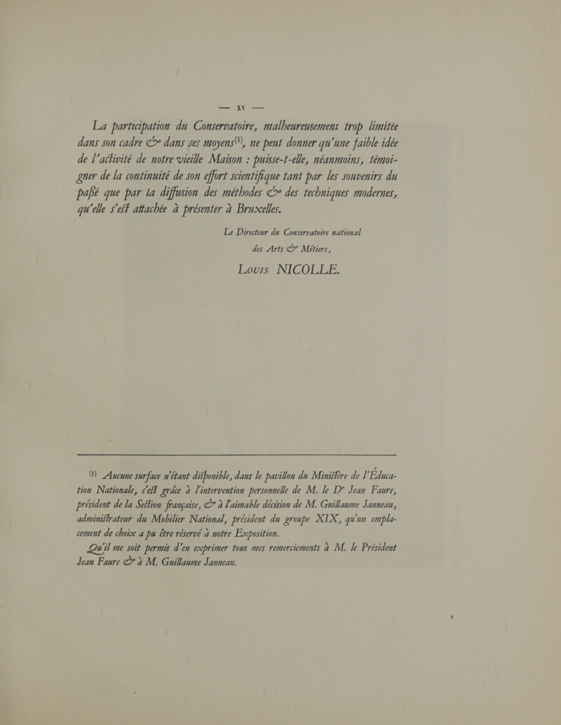 — XV — La participation du Conservatoire, malheureusement trop limitée dans son cadre © dans ses moyens), ne peut donner qu'une faible idée de l’aéfivité de notre vieille Maïson : puisse-t-elle, néanmoins, témoi- gner de la continuité de son effort scientifique tant par les souvenirs du palé que par la diffusion des méthodes &gt; des techniques modernes, qu'elle s'éf attachée à présenter à Bruxelles. Le Directeur du Conservatoire national des Arts @&gt; Métiers, Louis NICOLLE. M Aucune surface n'étant disponible, dans le pavillon du Minisière de ] Édaca- tion Nationale, c'efl grâce à l'intervention personnelle de M. Je D Jean Faure, président de la Seflion française, © à l'aimable décision de M. Guillaume Jannean, administrateur du Mobilier National, président du groupe XTX, qu'un empla- cement de choix a pu être réservé à notre Exposition. Qui me soit permis d'en exprimer tous mes remerciements à M. Je Président Jean Faure © à M. Guillaume Janneau.