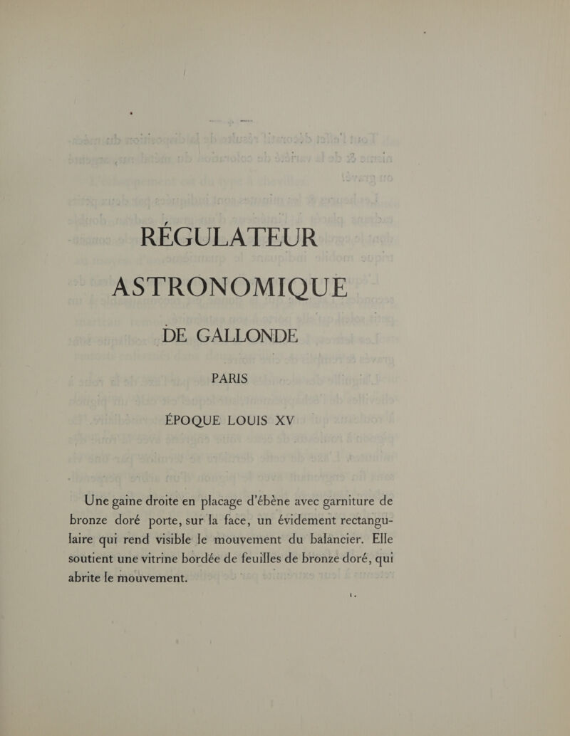 RÉGULATEUR ASTRONOMIQUE DE GALLONDE PARIS ÉPOQUE LOUIS XV Une gaine droite en placage d'ébène avec garniture de bronze doré porte, sur la face, un évidement rectangu- laire qui rend visible le mouvement du balancier. Elle soutient une vitrine bordée de feuilles de bronze doré, qui abrite le mouvement. 1,