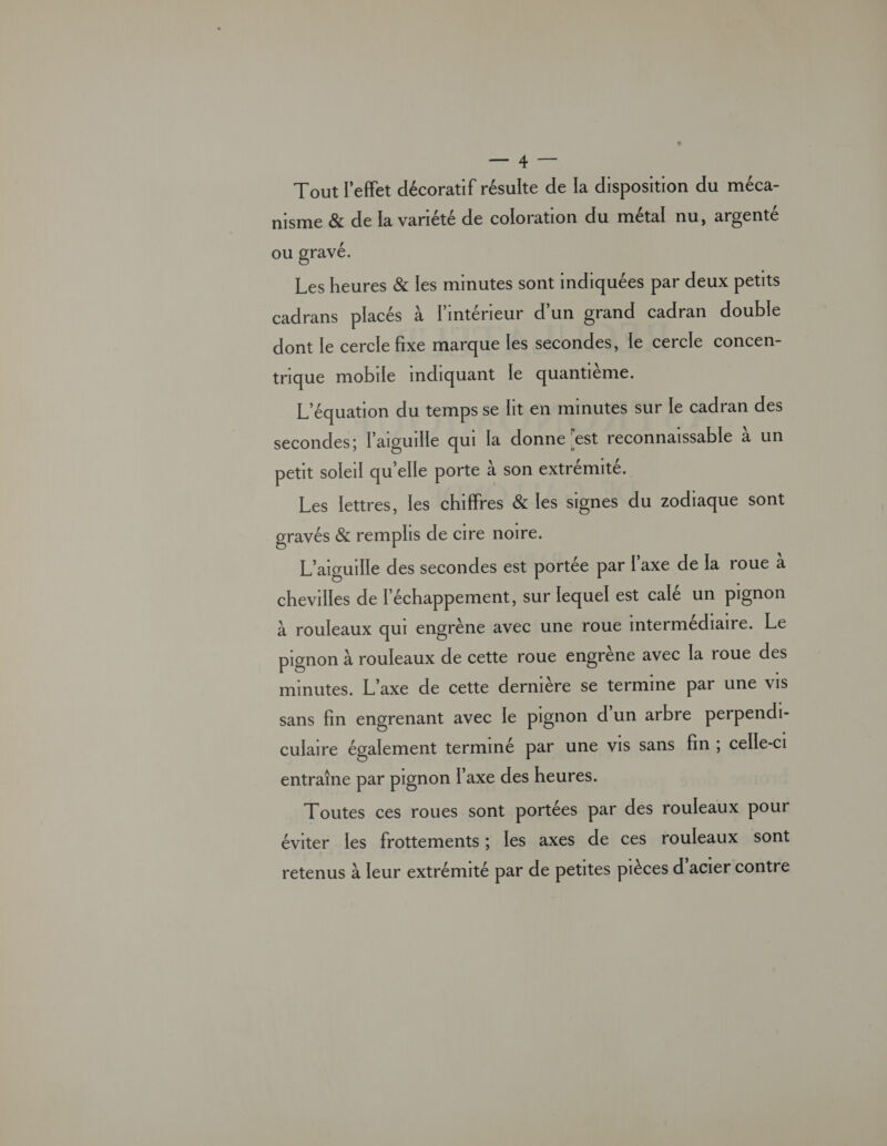 or. Tout l'effet décoratif résulte de la disposition du méca- nisme &amp; de la variété de coloration du métal nu, argenté ou gravé. Les heures &amp; les minutes sont indiquées par deux petits cadrans placés à l'intérieur d’un grand cadran double dont le cercle fixe marque les secondes, le cercle concen- trique mobile mdiquant le quantième. L'équation du temps se lit en minutes sur le cadran des secondes; l'aiguille qui la donne ‘est reconnaissable à un petit soleil qu'elle porte À son extrémité. Les lettres, les chiffres &amp; les signes du zodiaque sont gravés &amp; remplis de cire noire. L’aiguille des secondes est portée par l'axe de la roue à chevilles de l'échappement, sur lequel est calé un pignon À rouleaux qui engrène avec une roue intermédiaire. Le pignon à rouleaux de cette roue engrène avec la roue des minutes. L'axe de cette dernière se termine par une VIS sans fn engrenant avec le pignon d’un arbre perpendi- culare également terminé par une vis sans fin ; celle-ci entraîne par pignon l'axe des heures. Toutes ces roues sont portées par des rouleaux pour éviter les frottements ; les axes de ces rouleaux sont retenus à leur extrémité par de petites pièces d'acier contre