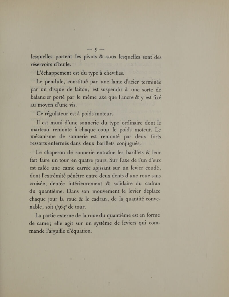 à — lesquelles portent les pivots & sous lesquelles sont des réservoirs d'huile. L'échappement est du type à chevilles. Le pendule, constitué par une lame d’acier terminée par un disque de laiton, est suspendu à une sorte de balancier porté par le même axe que l'ancre & y est fixé au moyen d’une vis. Ce régulateur est à poids moteur. IT est muni d’une sonnerie du type ordinaire dont le marteau remonte à chaque coup Île poids moteur. Le mécanisme de sonnerie est remonté par deux forts ressorts enfermés dans deux barillets conjugués. Le chaperon de sonnerie entraîne les barillets & leur fait faire un tour en quatre jours. Sur l'axe de l'un d'eux est calée une came carrée agissant sur un levier coudé, dont l'extrémité pénètre entre deux dents d’une roue sans croisée, dentée intérieurement & solidare du cadran du quantième. Dans son mouvement le levier déplace chaque jour la roue & le cadran, de la quantité conve- nable, soit 1/365° de tour. La partie externe de [a roue du quantième est en forme de came; elle agit sur un système de leviers qui com- mande l'aiguille d'équation.
