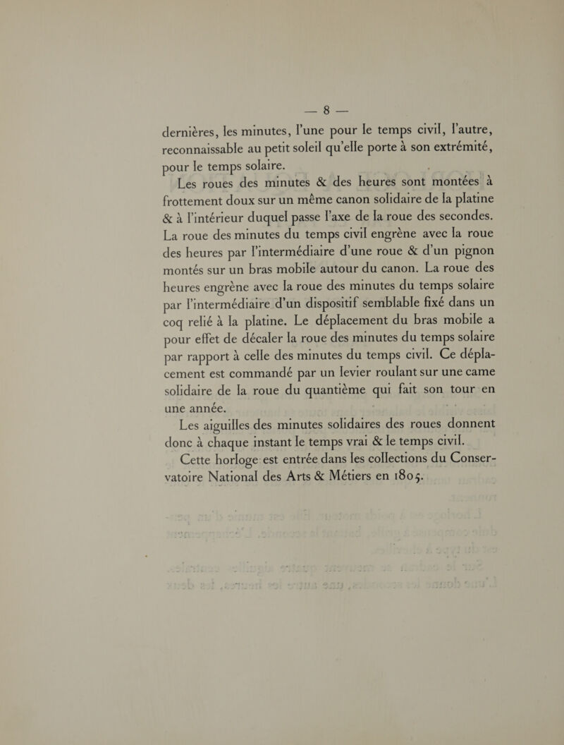 HU er dernières, les minutes, l’une pour le temps civil, l’autre, reconnaissable au petit soleil qu’elle porte à son extrémité, pour le temps solaire. | Les roues des minutes &amp; des heurès sont montées à frottement doux sur un même canon solidaire de Ia platine &amp; à l'intérieur duquel passe l'axe de la roue des secondes. La roue des minutes du temps civil engrène avec la roue des heures par l'intermédiaire d’une roue &amp; d'un pignon montés sur un bras mobile autour du canon. La roue des heures engrène avec la roue des minutes du temps solaire par l'intermédiaire d’un dispositif semblable fixé dans un coq relié à la platine. Le déplacement du bras mobile a pour effet de décaler la roue des minutes du temps solaire par rapport à celle des minutes du temps civil. Ce dépla- cement est commandé par un levier roulant sur une came solidaire de la roue du quantième ge fait son tour en une année. Les aiguilles des minutes solidaires des roues donnent donc à chaque imstant le temps vrai &amp; le temps civil. Cette horloge: est entrée dans les collections du Conser- vatoire National des Arts &amp; Métiers en 1805.