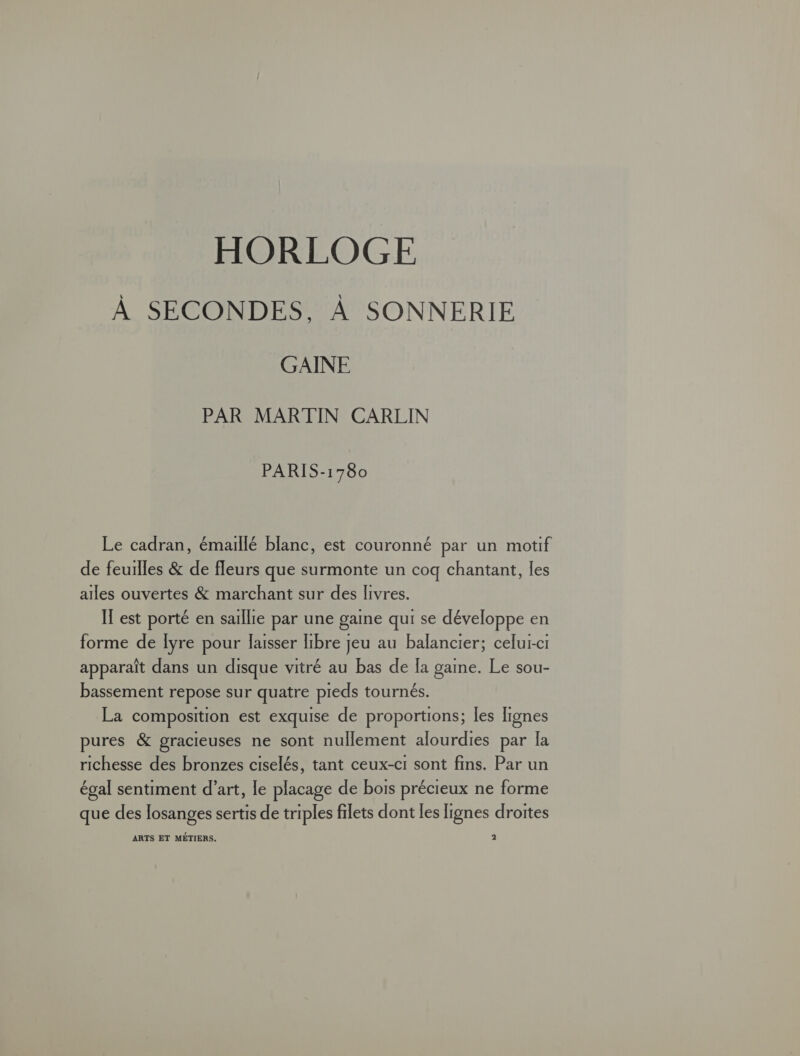 HORLOGE À SECONDES, À SONNERIE GAINE PAR MARTIN CARLIN PARIS-1780 Le cadran, émaillé blanc, est couronné par un motif de feuilles &amp; de fleurs que surmonte un coq chantant, les ailes ouvertes &amp; marchant sur des livres. IT est porté en saillie par une gaine qui se développe en forme de [yre pour laisser libre jeu au balancier; celui-ci apparaît dans un disque vitré au bas de [a gaine. Le sou- bassement repose sur quatre pieds tournés. La composition est exquise de proportions; les lignes pures &amp; gracieuses ne sont nullement alourdies par la richesse des bronzes ciselés, tant ceux-c1 sont fins. Par un égal sentiment d’art, le placage de bois précieux ne forme que des losanges sertis de triples filets dont les lignes droites ARTS ET MÉTIERS. 2