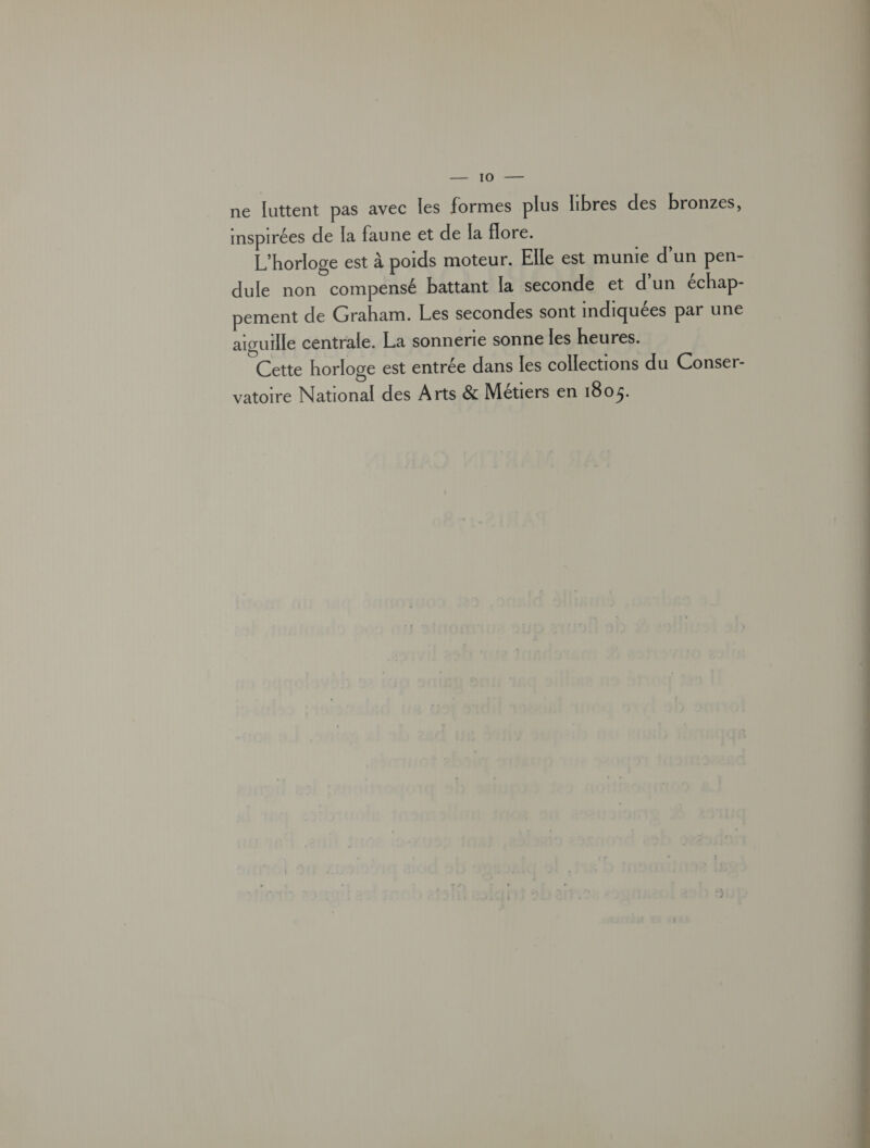 Pa RL ne luttent pas avec Îles formes plus libres des bronzes, inspirées de [a faune et de la flore. L’horloge est à poids moteur. Elle est munie d'un pen- dule non compensé battant la seconde et d’un échap- pement de Graham. Les secondes sont indiquées par une aiguille centrale. La sonnerie sonne les heures. Cette horloge est entrée dans les collections du Conser- vatoire National des Arts &amp; Métiers en 1805. 