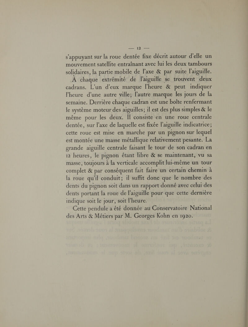 note s'appuyant sur la roue dentée fixe décrit autour d'elle un mouvement satellite entraînant avec [ui les deux tambours solidaires, la partie mobile de l'axe &amp; par suite l'arguille. À chaque extrémité de l'aiguille se trouvent deux cadrans. L'un d'eux marque l'heure &amp; peut mdiquer l'heure d’une autre ville; l’autre marque les jours de Îa semaine. Derrière chaque cadran est une boîte renfermant le système moteur des aiguilles; 1l est des plus simples &amp; le même pour les deux. Il consiste en une roue centrale dentée, sur l’axe de laquelle est fixée l'aiguille mdicatrice; cette roue est mise en marche par un pignon sur lequel est montée une masse métallique relativement pesante. La grande aiguille centrale faisant le tour de son cadran en 12 heures, le pignon étant libre &amp; se maintenant, vu sa masse, toujours à la verticale accomplit [lui-même un tour complet &amp; par conséquent fait faire un certain chemin à la roue qu'il conduit; 1l suffit donc que le nombre des dents du pignon soit dans un rapport donné avec celui des dents portant la roue de l'aiguille pour que cette dernière indique soit le jour, soit l'heure. Cette pendule a été donnée au Conservatoire National