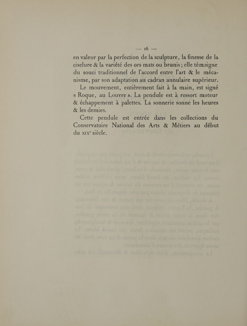 me en valeur par la perfection de la sculpture, la finesse de la ciselure &amp; la variété des ors mats ou brunis ; elle témoigne du souci traditionnel de l'accord entre l’art &amp; le méca- nisme, par son adaptation au cadran annulaire supérieur. Le mouvement, entièrement fait à [a main, est signé «Roque, au Louvre ». La pendule est à ressort moteur &amp; échappement à palettes. La sonnerie sonne Îles heures &amp; Îles demies. Cette pendule est entrée dans les collections du Conservatoire National des Arts &amp; Métiers au début du xix° siècle.