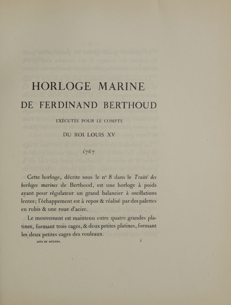 HORLOGE MARINE DE FERDINAND BERTHOUD EXÉCUTÉE POUR LE COMPTE DU ROIÏI LOUIS XV 1767 Cette horloge, décrite sous le n° 8 dans le Traité des borloges marines de Berthoud, est une horloge à poids ayant pour régulateur un grand balancier à oscillations lentes ; l'échappement est à repos &amp; réalisé par des palettes en rubis &amp; une roue d'acier. Le mouvement est maintenu entre quatre grandes pla- tines, formant trois cages, &amp; deux petites platines, formant les deux petites cages des rouleaux. ARTS ET MÉTIERS. 3