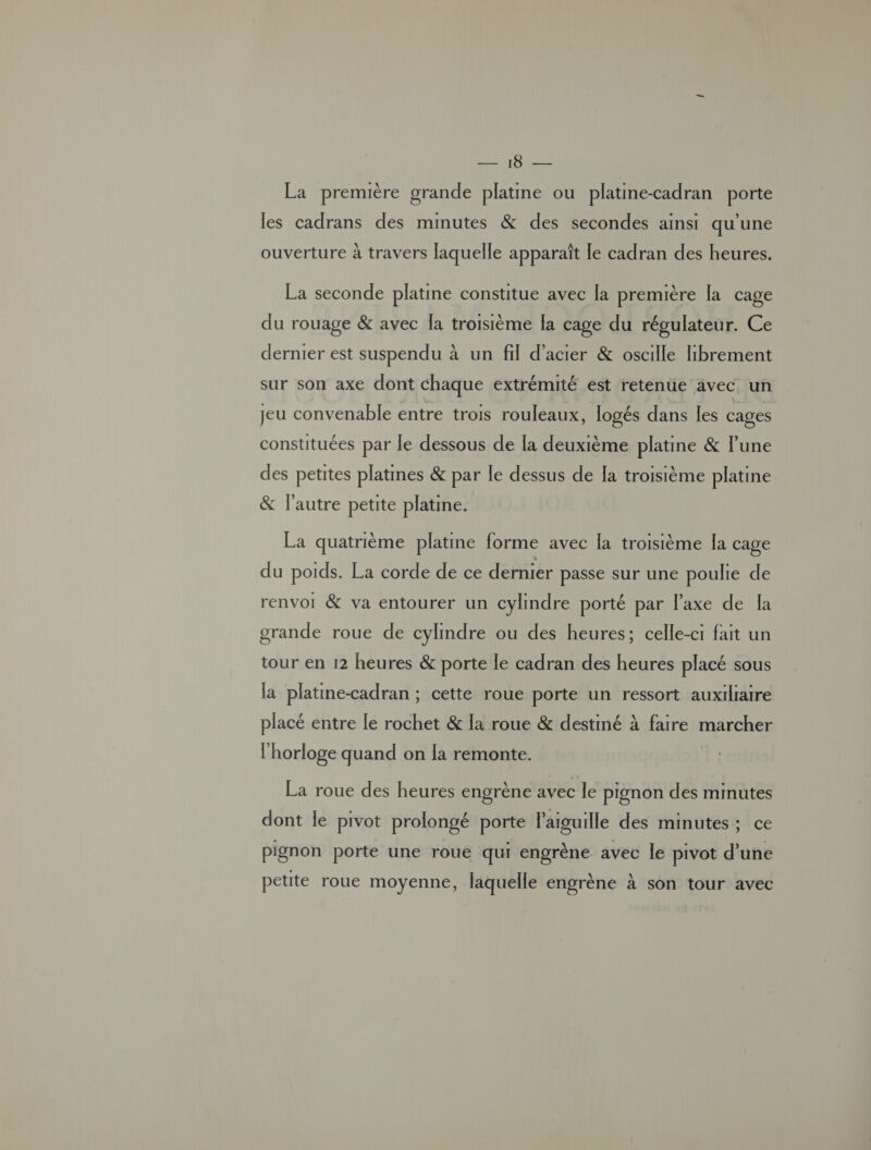 Aer PU fs É La première grande platine ou platine-cadran porte les cadrans des minutes &amp; des secondes ainsi qu une ouverture à travers laquelle apparaît le cadran des heures. La seconde platine constitue avec [a première la cage du rouage &amp; avec [a troisième [a cage du régulateur. Ce dernier est suspendu à un fil d'acier &amp; oscille librement sur son axe dont chaque extrémité est retenue avec. un jeu convenable entre trois rouleaux, logés dans les cages constituées par le dessous de [a deuxième platine &amp; lune des petites platines &amp; par le dessus de [a troisième platine &amp; l’autre petite platine. La quatrième platine forme avec la troisième la cage du poids. La corde de ce dernier passe sur une poulie de renvoi &amp; va entourer un cylindre porté par l'axe de Îa grande roue de cylmdre ou des heures; celle-ci fait un tour en 12 heures &amp; porte le cadran des heures placé sous la platine-cadran ; cette roue porte un ressort auxiliaire placé entre le rochet &amp; la roue &amp; destiné à faire marcher l'horloge quand on la remonte. La roue des heures engrène avec le pignon des minutes dont le pivot prolongé porte l'aiguille des minutes; ce pignon porte une rouë qui engrène avec le pivot d’une petite roue moyenne, laquelle engrène à son tour avec