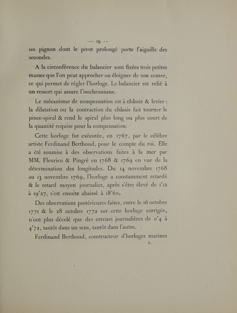 un pignon dont le pivot prolongé porte l'aiguille des secondes. A Ja circonférence du balancier sont fixées trois petites masses que l'on peut approcher ou éloigner de son centre, ce qui permet de régler l'horloge. Le balancier est relié à un ressort qui assure l’isochronisme. Le mécanisme de compensation est à châssis &amp; levier : la dilatation ou la contraction du châssis fait tourner le pince-spiral &amp; rend le sprral plus long ou plus court de Ja quantité requise pour la compensation. Cette horloge fut exécutée, en 1767, par le célèbre artiste Ferdinand Berthoud, pour le compte du rot. Elle a été soumise à des observations faites à [a mer par MM. Fleurieu &amp; Pmgré en 1768 &amp; 1769 en vue de la détermination des longitudes. Du 14 novembre 1768 au 13 novembre 1769, l'horloge à constamment retardé &amp; le retard moyen journalier, après s'être élevé de 112 à 1927, s'est ensuite abaissé à 1860. Des observations postérieures faites, entre le 16 octobre 1771 &amp; le 28 octobre 1772 sur cette horloge corrigée, n'ont plus décelé que des erreurs journalières de 0°4 à 472, tantôt dans un sens, tantôt dans l'autre. Ferdinand Berthoud, constructeur d’horloges marmes 3.