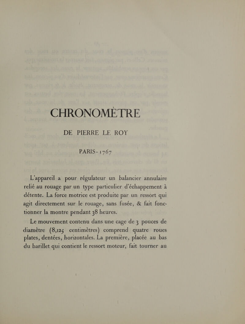 CHRONOMETRE DAHSPIERRE LE ROY PARIS - 1767 L'appareil a pour régulateur un balancier annulaire relié au rouage par un type particulier d'échappement à détente. La force motrice est produite par un ressort qui agit directement sur le rouage, sans fusée, &amp; fait fonc- tionner la montre pendant 38 heures. Le mouvement contenu dans une cage de 3 pouces de diamètre (8,125 centimètres) comprend quatre roues plates, dentées, horizontales. La première, placée au bas du barillet qui contient le ressort moteur, fait tourner au