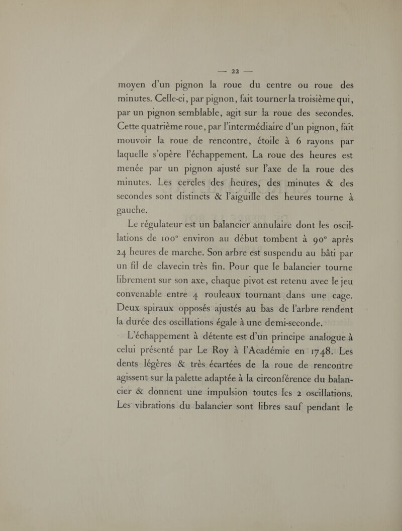 moyen d'un pignon la roue du centre ou roue des minutes. Celle-c1, par pignon, fait tourner la troisième qui, par un pignon semblable, agit sur la roue des secondes. Cette quatrième roue, par l'intermédiaire d’un pignon, fait mouvoir la roue de rencontre, étoile à 6 rayons par laquelle s'opère léchappement. La roue des heures est menée par un pignon ajusté sur l'axe de la roue des minutes. Les cercles des heures, des minutes & des secondes sont distincts & l'aiguille des heures tourne à gauche. Le régulateur est un balancier annulaire dont les oscil- lations de 100° environ au début tombent à 90° après 24 heures de marche. Son arbre est suspendu au bâti par un fil de clavecin très fin. Pour que le balancier tourne librement sur son axe, chaque pivot est retenu avec le jeu convenable entre 4 rouleaux tournant dans une cage. Deux spiraux opposés ajustés au bas de l'arbre rendent la durée des oscillations égale à une demi-seconde, L'échappement à détente est d’un principe analogue À celui présenté par Le Roy à l'Académie en: 1748. Les dents légères & très écartées de la roue de rencontre agissent sur la palette adaptée à [a crrconférence du balan- cier & donnent une impulsion toutes les 2 oscillations. Les vibrations du balancier sont libres sauf pendant le