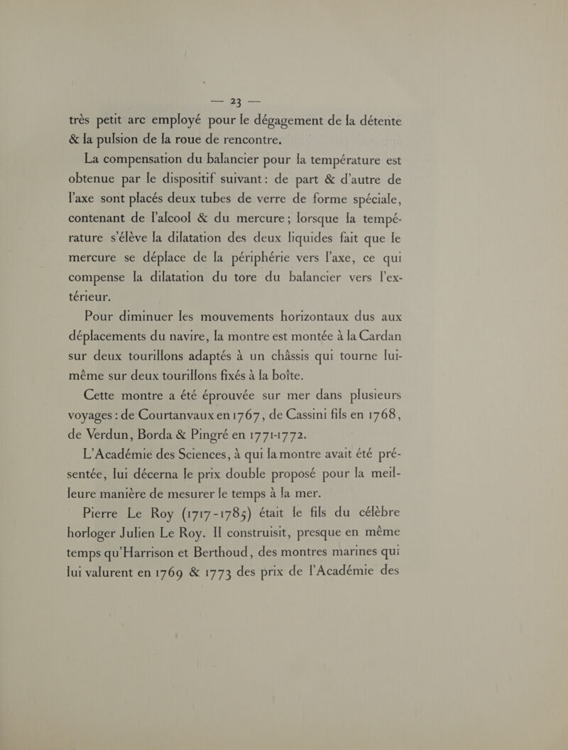 NT très petit arc employé pour le dégagement de [a détente & la pulsion de la roue de rencontre. La compensation du balancier pour la température est obtenue par le dispositif suivant: de part & d’autre de l'axe sont placés deux tubes de verre de forme spéciale, contenant de f'alcool & du mercure ; lorsque [a tempé- rature s'élève la dilatation des deux liquides fait que le mercure se déplace de [a périphérie vers l'axe, ce qui compense [a dilatation du tore du balancier vers l'ex- térieur. Pour diminuer Îles mouvements horizontaux dus aux déplacements du navire, la montre est montée à la Cardan sur deux tourillons adaptés à un châssis qui tourne lur- même sur deux tourillons fixés à la boîte. Cette montre a été éprouvée sur mer dans plusieurs voyages : de Courtanvaux en 1767, de Cassini fils en 1768, de Verdun, Borda & Pmgré en 1771-1772. L'Académie des Sciences, à qui la montre avait été pré- sentée, lui décerna le prix double proposé pour la meil- leure manière de mesurer le temps à la mer. Pierre Le Roy (1717-1785) était le fils du célèbre horloger Julien Le Roy. II construisit, presque en même temps qu'Harrison et Berthoud, des montres marines qui lur valurent en 1769 & 1773 des prix de l'Académie des