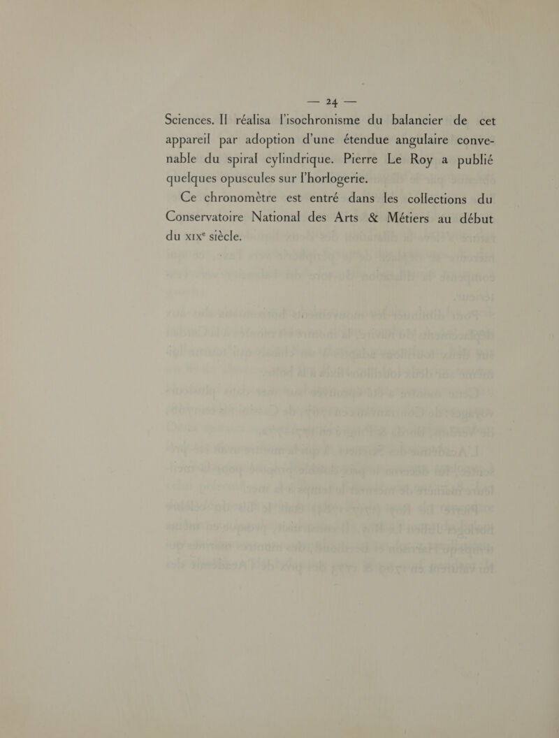 Sciences. II réalisa lisochronisme du balancier de cet appareil par adoption d'une étendue angulaire conve- nable du spiral cylindrique. Pierre Le Roy a publié quelques opuscules sur lhorlogerie. Ce chronomètre est entré dans les collections du Conservatoire National des Arts &amp; Métiers au début du xix° siècle.