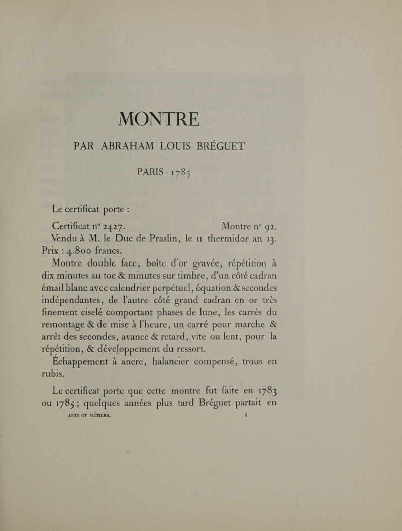 MONTRE PAR ABRAHAM LOUIS BRÉGUET PARIS - 1785 Le certificat porte : Certificat n° 2427. Montre n° 92. Vendu à M. le Duc de Praslin, le 11 thermidor an 1. Prix : 4.800 francs. Montre double face, boîte d'or gravée, répétition à dix minutes au toc &amp; minutes sur timbre, d’un côté cadran émail blanc avec calendrier perpétuel, équation &amp; secondes imdépendantes, de l'autre côté grand cadran en or très finement ciselé comportant phases de lune, les carrés du remontage &amp; de mise à l'heure, un carré pour marche &amp; arrêt des secondes, avance &amp; retard, vite ou lent, pour la répétition, &amp; développement du ressort. Echappement à ancre, balancier compensé, trous en rubis. Le certificat porte que cette montre fut faite en 1783 ou 1785; quelques années plus tard Bréguet partait en ARTS ET MÉTIERS.