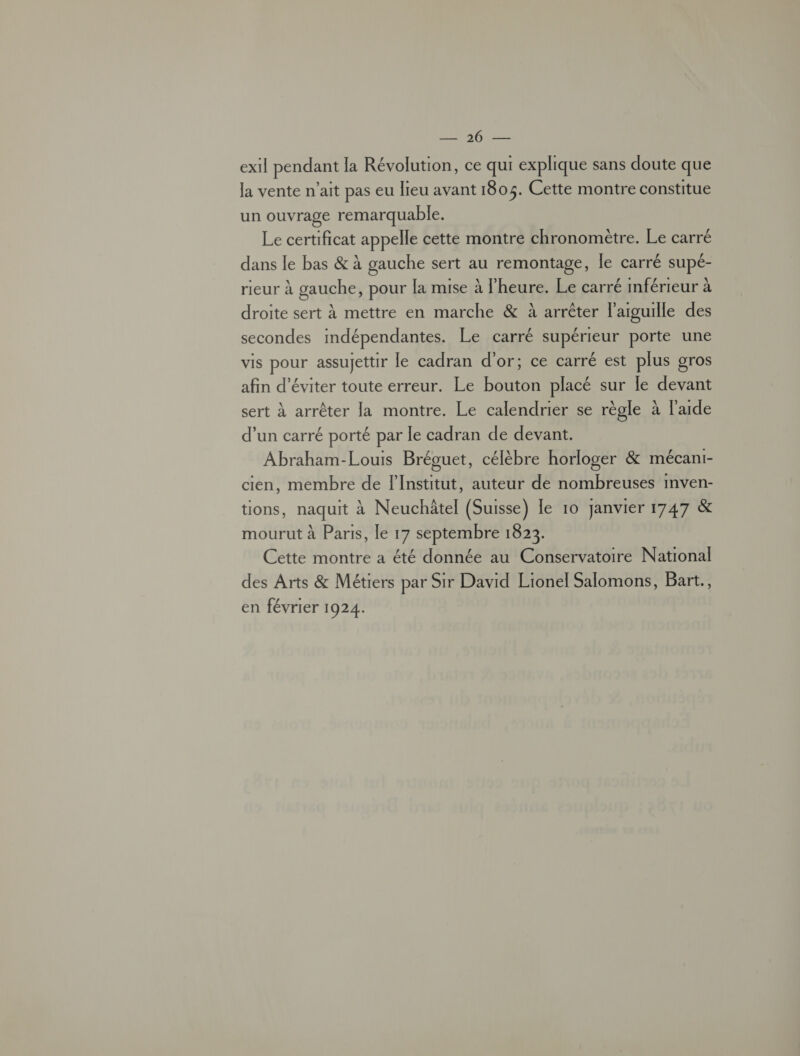 Mn exil pendant la Révolution, ce qui explique sans doute que la vente n’ait pas eu Jeu avant 1805. Cette montre constitue un ouvrage remarquable. Le certificat appelle cette montre chronomètre. Le carré dans le bas &amp; à gauche sert au remontage, le carré supé- rieur à gauche, pour la mise à l'heure. Le carré inférieur à droite sert à mettre en marche &amp; à arrêter l'aiguille des secondes indépendantes. Le carré supérieur porte une vis pour assujettir le cadran d'or; ce carré est plus gros afin d'éviter toute erreur. Le bouton placé sur le devant sert à arrêter la montre. Le calendrier se règle à l'aide d’un carré porté par le cadran de devant. Abraham-Louis Bréguet, célèbre horloger &amp; mécani- cien, membre de l'Institut, auteur de nombreuses mven- tions, naquit à Neuchâtel (Suisse) le 10 janvier 1747 &amp; mourut à Paris, le 17 septembre 1823. Cette montre a été donnée au Conservatoire National des Arts &amp; Métiers par Sir David Lionel Salomons, Bart., en février 1924.
