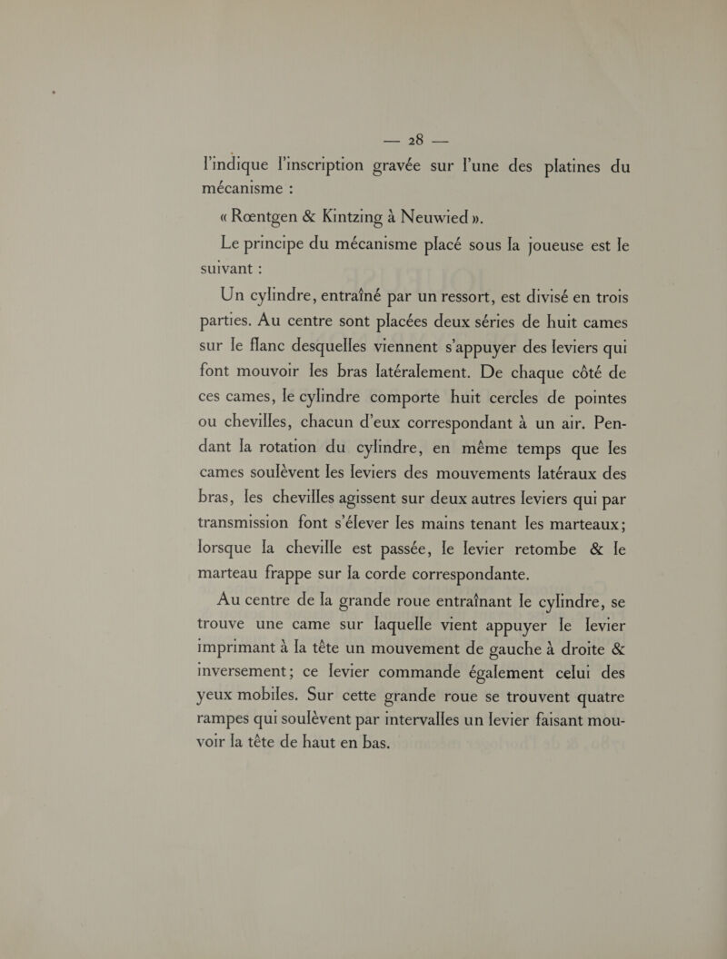 HET l'indique l'inscription gravée sur l’une des platines du mécanisme : «Ræntgen &amp; Kintzmg à Neuwied ». Le principe du mécanisme placé sous la joueuse est le suivant : Un cylindre, entraîné par un ressort, est divisé en trois parties. Au centre sont placées deux séries de huit cames sur le flanc desquelles viennent s'appuyer des leviers qui font mouvoir les bras latéralement. De chaque côté de ces cames, le cylindre comporte huit cercles de pointes ou chevilles, chacun d'eux correspondant À un air. Pen:- dant la rotation du cylindre, en même temps que les cames soulèvent les leviers des mouvements latéraux des bras, les chevilles agissent sur deux autres leviers qui par transmission font s'élever les mains tenant les marteaux; lorsque Ia cheville est passée, le levier retombe &amp; le marteau frappe sur la corde correspondante. Au centre de [a grande roue entraînant le cylindre, se trouve une came sur laquelle vient appuyer le levier imprimant à la tête un mouvement de gauche à droite &amp; mversement; ce levier commande également celui des yeux mobiles. Sur cette grande roue se trouvent quatre rampes qui soulèvent par intervalles un levier faisant mou- voir la tête de haut en bas.