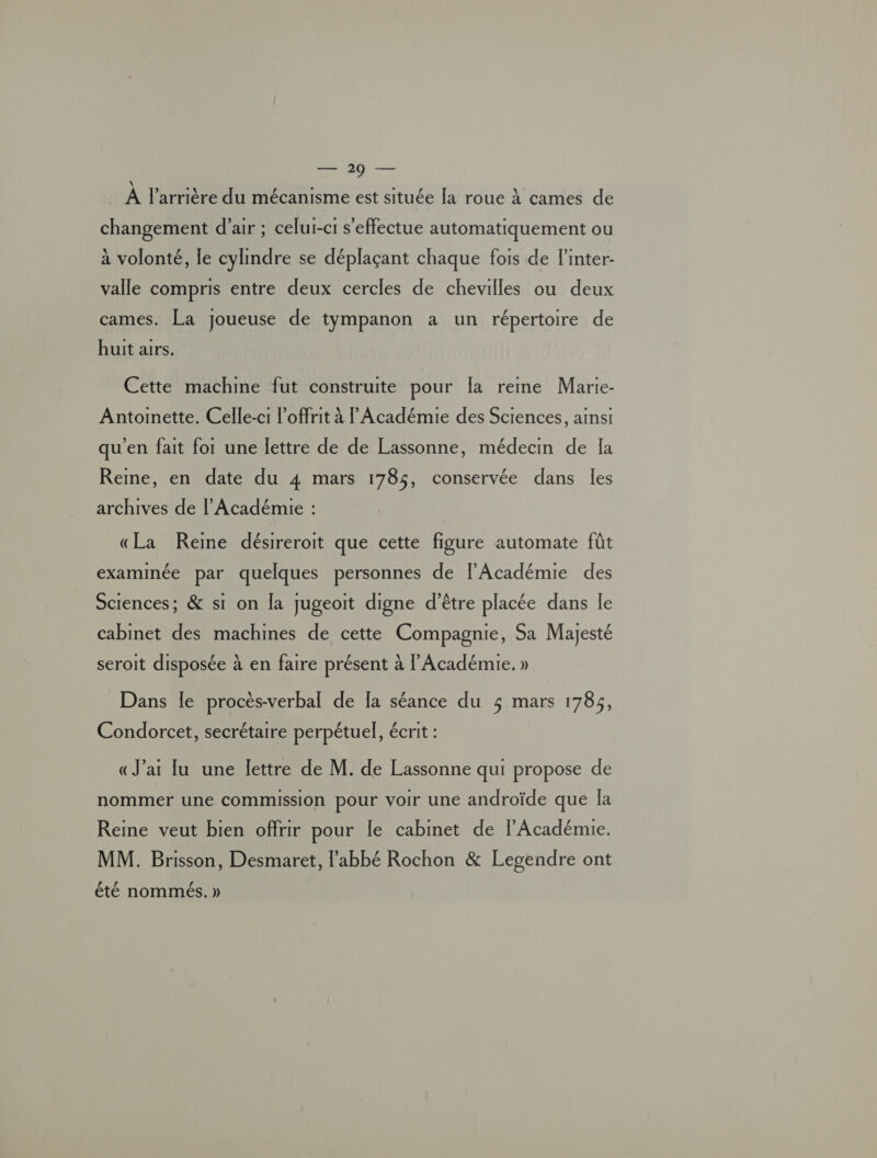 en À l'arrière du mécanisme est située la roue À cames de changement d'air ; celui-ci s'effectue automatiquement ou à volonté, le cylindre se déplaçant chaque fois de l’inter- valle compris entre deux cercles de chevilles ou deux cames. La joueuse de tympanon a un répertoire de huit airs. Cette machme fut construite pour [a reme Marie- Antoinette. Celle-c1 l’offrit à l’Académie des Sciences, ainsi qu'en fait for une lettre de de Lassonne, médecin de la Reine, en date du 4 mars 1785, conservée dans les archives de l’Académie : «La Reine désireroit que cette figure automate fût examinée par quelques personnes de l'Académie des Sciences; &amp; si on la jugeoit digne d’être placée dans le cabinet des machines de cette Compagnie, Sa Majesté seroit disposée à en faire présent à l'Académie. » Dans le procès-verbal de [a séance du 3 mars 1785, Condorcet, secrétaire perpétuel, écrit : «J'ar lu une lettre de M. de Lassonne qui propose de nommer une commission pour voir une androïde que la Reine veut bien offrir pour le cabinet de l’Académie. MM. Brisson, Desmaret, l'abbé Rochon &amp; Legendre ont CE 2 été nommées. )