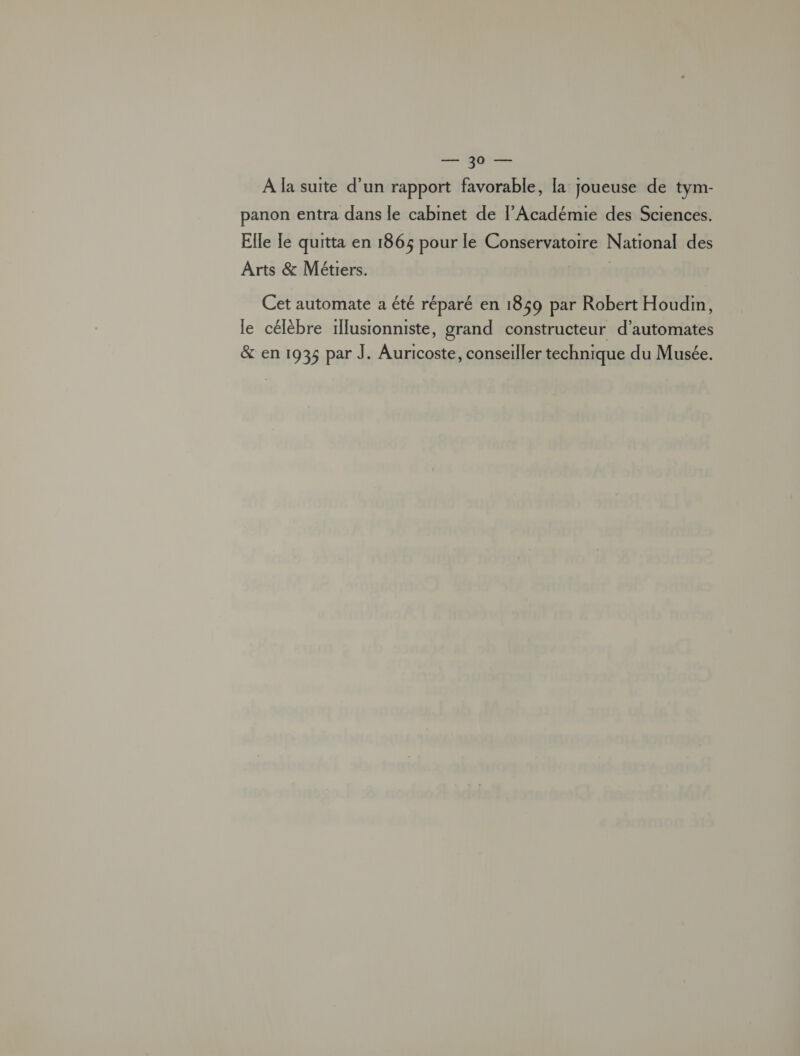 se be À la suite d’un rapport favorable, la joueuse de tym- panon entra dans le cabinet de l'Académie des Sciences. Elle Te quitta en 1865 pour le Conservatoire National des Arts &amp; Métiers. À Cet automate a été réparé en 1859 par Robert Houdin, le célèbre 1illusionniste, grand constructeur d’automates &amp; en 1935 par J. Auricoste, conseiller technique du Musée.