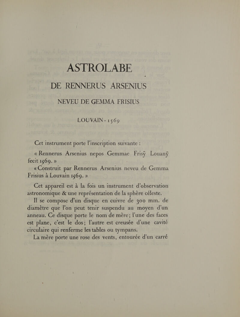 ASTROLABE DE RENNERUS ARSENIUS NEVEU DE GEMMA FRISIUS LOU VAIN - 1569 Cet instrument porte l'inscription suivante : «Rennerus Arsenius nepos Gemmae Frisÿ Louanÿ fecit 1569. » «Construit par Rennerus Arsenius neveu de Gemma Frisius à Louvam 1569. » Cet appareil est à [a fois un mstrument d'observation astronomique &amp; une représentation de la sphère céleste. IT se compose d'un disque en cuivre de 300 mm. de diamètre que l’on peut tenir suspendu au moyen d'un anneau. Ce disque porte le nom de mère; l'une des faces est plane, c’est le dos; l’autre est creusée d’une cavité circulaire qui renferme les tables ou tympans. La mère porte une rose des vents, entourée d'un carré