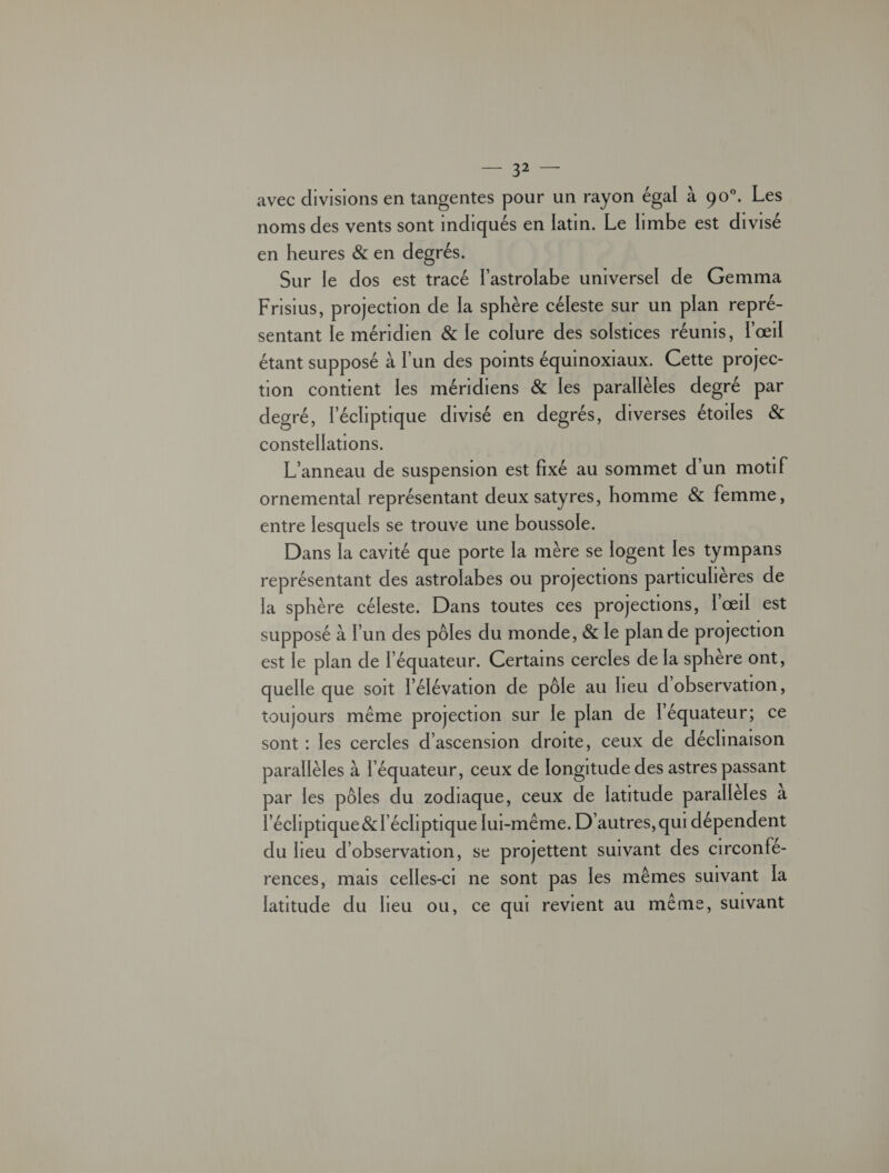 avec divisions en tangentes pour un rayon égal à 90°. Les noms des vents sont indiqués en latin. Le limbe est divisé en heures &amp; en degrés. Sur le dos est tracé l’astrolabe universel de Gemma Frisius, projection de la sphère céleste sur un plan repré- sentant le méridien &amp; le colure des solstices réunis, l'œil étant supposé à l’un des points équinoxiaux. Cette projec- tion contient les méridiens &amp; les parallèles degré par degré, l’écliptique divisé en degrés, diverses étoiles &amp; constellations. L'anneau de suspension est fixé au sommet d'un motif ornemental représentant deux satyres, homme &amp; femme, entre lesquels se trouve une boussole. Dans la cavité que porte la mère se logent les tympans représentant des astrolabes ou projections particulières de la sphère céleste. Dans toutes ces projections, l'œil est supposé à l'un des pôles du monde, &amp; le plan de projection est le plan de l'équateur. Certains cercles de Ia sphère ont, quelle que soit l'élévation de pôle au lieu d'observation, toujours même projection sur le plan de l'équateur; ce sont : les cercles d’ascension droite, ceux de déclinaison parallèles à l'équateur, ceux de longitude des astres passant par les pôles du zodiaque, ceux de latitude parallèles à l'écliptique &amp; l’écliptique lur-même. D'autres, qui dépendent du lieu d'observation, se projettent suivant des circonfé- rences, mais celles-ci ne sont pas les mêmes suivant la latitude du lieu ou, ce qui revient au même, suivant