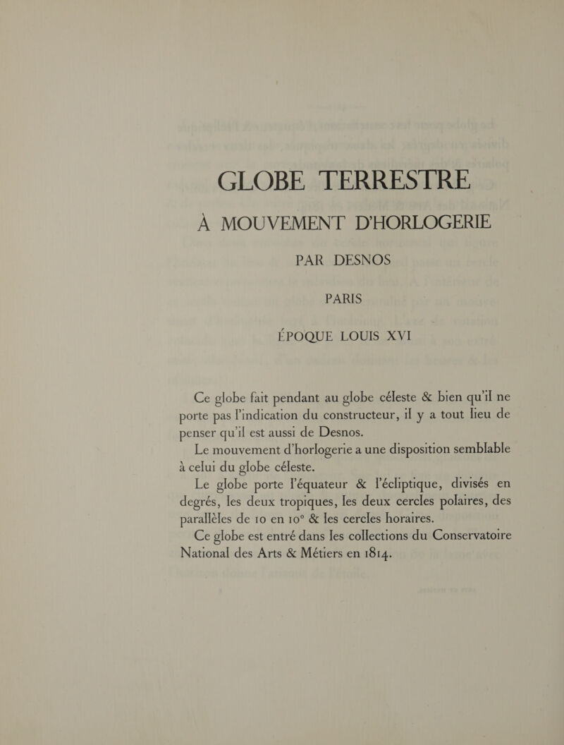 GLOBE TERRESTRE À MOUVEMENT D'HORLOGERIE PAR DESNOS PARIS ÉPOQUE LOUIS XVI Ce globe fait pendant au globe céleste & bien qu'il ne porte pas l'indication du constructeur, 1Î y a tout lieu de penser qu'il est aussi de Desnos. Le mouvement d’horlogerie a une disposition semblable à celui du globe céleste. Le globe porte l'équateur & lécliptique, divisés en degrés, les deux tropiques, les deux cercles polaires, des parallèles de 10 en 10° & les cercles horaires. Ce globe est entré dans les collections du Conservatoire National des Arts & Métiers en 1814.